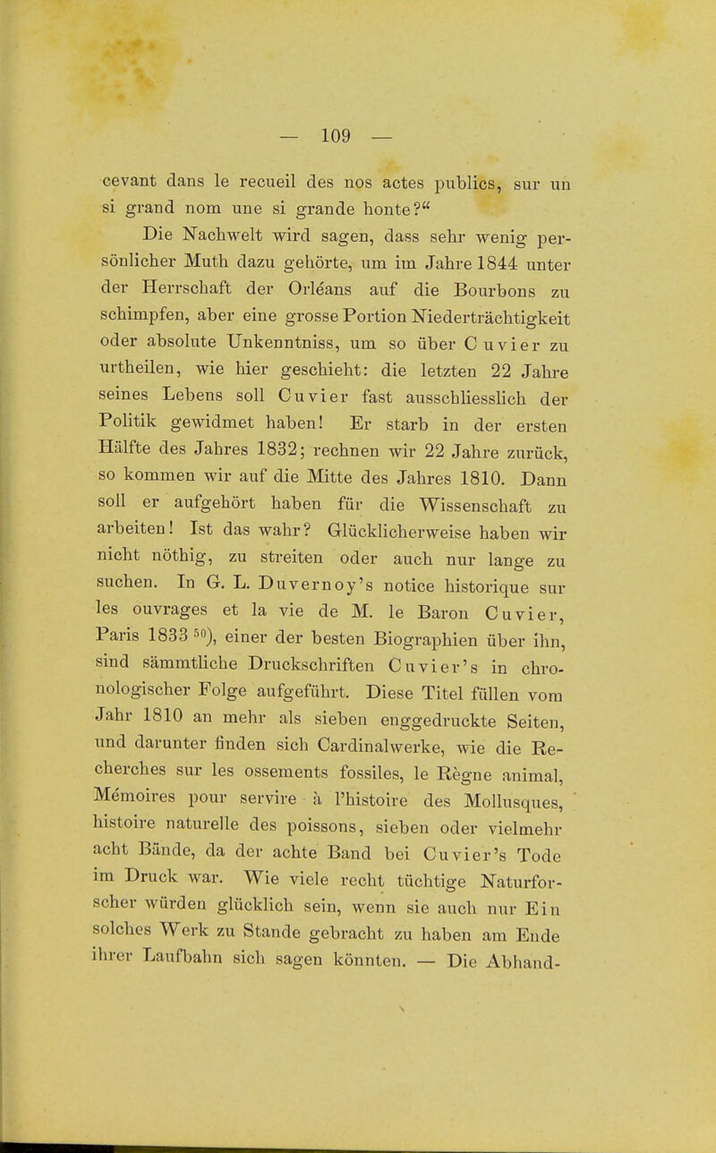 cevant dans le recueil des nos actes publics, sur un si grand nom une si grande honte? Die Nachwelt wird sagen, dass sehr wenig per- sönlicher Muth dazu gehörte, um im Jahre 1844 unter der Herrschaft der Orleans auf die Bourbons zu schimpfen, aber eine grosse Portion Niederträchtigkeit oder absolute Unkenntniss, um so über Cuvier zu urtheilen, wie hier geschieht: die letzten 22 Jahre seines Lebens soll Cuvier fast ausschliesslich der Politik gewidmet haben! Er starb in der ersten Hälfte des Jahres 1832; rechnen wir 22 Jahre zurück, so kommen wir auf die Mitte des Jahres 1810. Dann soll er aufgehört haben für die Wissenschaft zu arbeiten! Ist das wahr? Glücklicherweise haben wir nicht nöthig, zu streiten oder auch nur lange zu suchen. In G. L. Duvernoy's notice historique sur les ouvrages et la vie de M. le Baron Cuvier, Paris 1833 ^o), einer der besten Biographien über ihn, sind sämmtliche Druckschriften Cuvier's in chro- nologischer Folge aufgeführt. Diese Titel füllen vom Jahr 1810 an mehr als sieben enggedruckte Seiten, und darunter finden sich Cardinal werke, wie die Re- cherches sur les ossements fossiles, le Regne animal, Memoires pour servire ä l'histoire des Mollusques, histoire naturelle des poissons, sieben oder vielmehr acht Bände, da der achte Band bei Cuvier's Tode im Druck war. Wie viele recht tüchtige Naturfor- scher würden glücklich sein, wenn sie auch nur Ein solches Werk zu Stande gebracht zu haben am Ende ihrer Laufbahn sich sagen könnten. — Die Abhand-