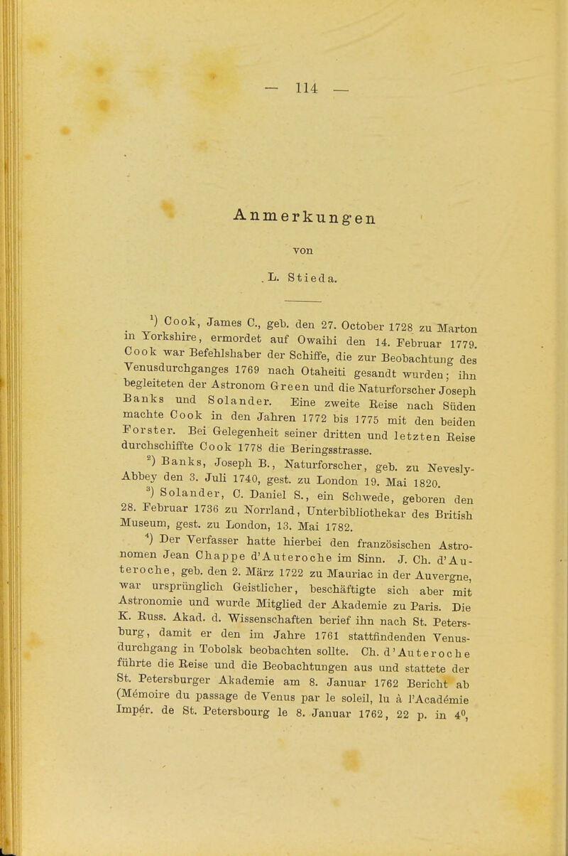 A n m e r k u n g e n von . L. S t i e d a. _ Cook, James C, geb. den 27. October 1728 zu Marton m Yorkshire, ermordet auf Owaihi den 14. Februar 1779 Cook war Befehlshaber der Schiffe, die zur Beobachtung des Venusdurchganges 1769 nach Otaheiti gesandt wurden- ihn begleiteten der Astronom Green und die Naturforscher Joseph Banks und Solander. Eine zweite Reise nach Süden machte Cook in den Jahren 1772 bis 1775 mit den beiden Forster. Bei Gelegenheit seiner dritten und letzten Reise durchschiffte Cook 1778 die Beringsstrasse. ^) Banks, Joseph B., Naturforscher, geb. zu Nevesly- Abbey den 3. Juli 1740, gest. zu London 19. Mai 1820. Solander, C. Daniel S., ein Schwede, geboren den 28. Februar 1736 zu Norrland, Unterbibhothekar des British Museum, gest. zu London, 13. Mai 1782. Der Verfasser hatte hierbei den französischen Astro- nomen Jean Chappe d'Auteroche im Sinn. J. Ch. d'Au- teroche, geb. den 2. März 1722 zu Mauriac in der Auvergne, war ursprünglich Geistlicher, beschäftigte sich aber mit Astronomie und wurde Mitghed der Akademie zu Paris. Die K. Russ. Akad. d. Wissenschaften berief ihn nach St. Peters- burg, damit er den im Jahre 1761 stattfindenden Venus- durchgang in Tobolsk beobachten sollte. Ch. d' Au t e r o c h e führte die Reise und die Beobachtungen aus und stattete der St. Petersburger Akademie am 8. Januar 1762 Bericht ab (Memoire du passage de Venus par le soleil, lu ä l'Acadömie Impör. de St. Petersbourg le 8. Januar 1762, 22 p. in 4,