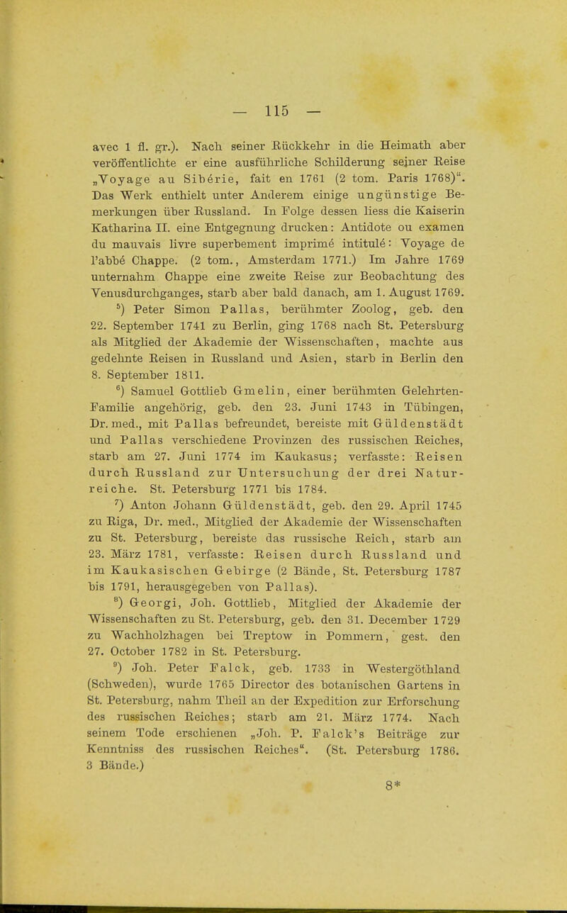 avec 1 fl. gr.). Nach seiner Eiickkehr in die Heimatli aber veröffentlicMe er eine ausführliche Schilderung sejner Eeise „Voyage au Sibörie, fait en 1761 (2 tom. Paris 1768). Das Werk enthielt unter Anderem einige ungünstige Be- merkungen über Eussland. In Folge dessen liess die Kaiserin Kathai'ina II. eine Entgegnung drucken: Antidote ou examen du mauvais livre superbement imprime intitul^: Voyage de l'abbe Chappe. (2 tom., Amsterdam 1771.) Im Jahre 1769 unternahm Chappe eine zweite Eeise zur Beobachtung des Venusdui'chganges, starb aber bald danach, am I.August 1769. ^) Peter Simon Pallas, berühmter Zoolog, geb. den 22. September 1741 zu Berlin, ging 1768 nach St. Petersburg als MitgUed der Akademie der Wissenschaften, machte aus gedehnte Eeisen in Eussland und Asien, starb in Berlin den 8. September 1811. ^) Samuel Gottlieb Gmelin, einer berühmten Gelehrten- Familie angehörig, geb. den 23. Juni 1743 in Tübingen, Dr. med., mit Pallas befreundet, bereiste mit Güldenstädt und Pallas verschiedene Provinzen des russischen Eeiches, starb am 27. Juni 1774 im Kaukasus; verfasste: Eeisen durch Eussland zur Untersuchung der drei Natur- reiche. St. Petersburg 1771 bis 1784. '') Anton Johann Güldenstädt, geb. den 29. April 1745 zu Eiga, Dr. med., Mitglied der Akademie der Wissenschaften zu St. Petersburg, bereiste das russische Eeich, starb am 23. März 1781, verfasste: Eeisen durch Eussland und im Kaukasischen Gebirge (2 Bände, St. Petersburg 1787 bis 1791, herausgegeben von Pallas). ) Georgi, Joh. Gottlieb, Mitglied der Akademie der Wissenschaften zu St. Petersburg, geb. den 31. December 1729 zu Wachholzhagen bei Treptow in Pommem, ' gest. den 27. October 1782 in St. Petersburg. *) Joh. Peter Falck, geb. 1733 in Westergöthland (Schweden), wurde 1765 Director des botanischen Gartens in St. Petersburg, nahm Theil an der Expedition zur Erforschung des russischen Eeiches; starb am 21. März 1774. Nach seinem Tode erschienen „Joh. P. Ealck's Beiträge zur Kenntniss des russischen Eeiches. (St. Petersburg 1786. 3 Bände.) 8*