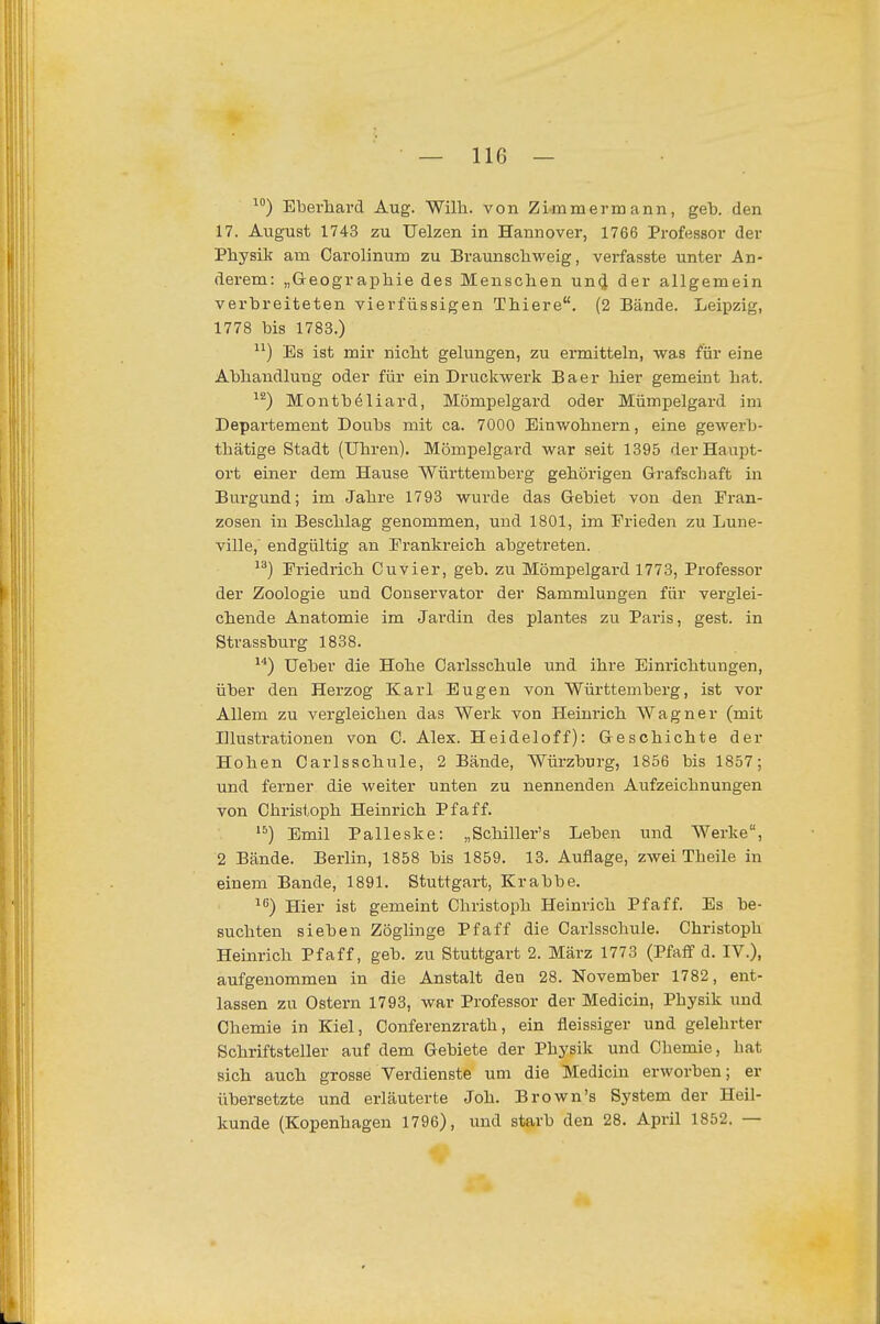 Eberhard Aug. Wilh. von Zimmermann, geb. den 17. August 1743 zu Uelzen in Hannover, 1766 Professor der Physik am Carolinum zu Bratmschweig, vei'fasste unter An- derem: „Geographie des Menschen un(J der allgemein verbreiteten vierfüssigen Thiere. (2 Bände. Leipzig, 1778 bis 1783.) Es ist mir nicht gelungen, zu ermitteln, vs^as für eine Abhandlung oder für ein Druckwerk B a e r hier gemeint hat. Montböliard, Mömpelgard oder Mümpelgard im Departement Doubs mit ca. 7000 Einv/ohnern, eine gewerb- thätige Stadt (Uhren). Mömpelgard war seit 1395 der Haupt- ort einer dem Hause Württemberg gehörigen Grafschaft in Burgund; im Jahre 1793 wurde das Gebiet von den Fran- zosen in Beschlag genommen, und 1801, im Frieden zu Lune- ville, endgültig an Frankreich abgetreten. Friedrich Cuvier, geb. zu Mömpelgard 1773, Professor der Zoologie und Conservator der Sammlungen für verglei- chende Anatomie im Jardin des plantes zu Paris, gest. in Strassburg 1838. Ueber die Hohe Carlsschule und ihre Einrichtungen, über den Herzog Karl Eugen von Württemberg, ist vor Allem zu vergleichen das Werk von Heinrich Wagner (mit Illustrationen von C. Alex. Heideloff): Geschichte der Hohen Carlsschule, 2 Bände, Würzburg, 1856 bis 1857; und ferner die weiter unten zu nennenden Aufzeichnungen von Christoph Heinrich Pf äff. Emil Palleske: „Schiller's Leben und Werke, 2 Bände. Berlin, 1858 bis 1859. 13. Auflage, zwei Theile in einem Bande, 1891. Stuttgart, Krabbe. ^f*) Hier ist gemeint Christoph Heinrich Pf äff. Es be- suchten sieben Zöglinge Pf äff die Carlsschule. Christoph Heinrich Pf äff, geb. zu Stuttgart 2. März 1773 (Pfaff d. IV.), aufgenommen in die Anstalt den 28. November 1782, ent- lassen zu Ostern 1793, war Professor der Medicin, Physik und Chemie in Kiel, Conferenzrath, ein fleissiger und gelehrter Schriftsteller auf dem Gebiete der Physik und Chemie, bat sich auch grosse Verdienste um die Medicin erworben; er übersetzte und erläuterte Job. Brown's System der Heil- kunde (Kopenhagen 1796), und starb den 28. April 1852. —