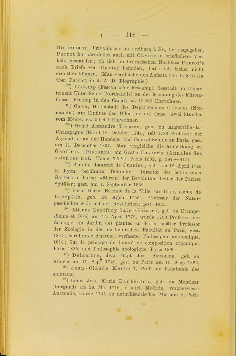 Bienemann, Piivatdocent in Preiburg i. Br., herausgegeben. Parrot hat zweifellos auch mit Cuvier in brieflichem Ver- kehr gestanden; ob sich im literarischen Nachlass Parrot's auch Briefe von Cuvier befinden, habe ich bisher nicht ermitteln können. (Man vergleiche den Aufsatz von L. Stieda über Parrot in d. A. D. Biographie.) Tecamp (Pescan oder Pescamp), Seestadt im Depar- tement Unter-Seine (Normandie) an der Mündung des Küsten- flusses Pöcamp in den Canal; ca. 13 000 Einwohner. Caen, Hauptstadt des Departements Calvados (Nor- mandie) am Einfluss des Odon in die Orne, zwei Stunden vom Meere; ca. 50 000 Einwohner. ^^) Henri Alexandre Tessier, geb. zu Angerville-la- Champagne (Eure) 16. October 1741, seit 1786 Professor der Agricultur an der Handels- und Centrai-Schule zu Paris, gest. am 11. December 1837. Man vergleiche die Anmerkung zu Geoffroy „Discours am Grabe Cuvier's (Annales des Sciences nat. Tome XXVI, Paris 1832, p. 394 — 415). ^■*) Antoine Laurent de Jussieu, geb. am 12. April 1748 in Lyon, berühmter Botaniker, Director des botanischen Gartens in Paris; während der Eevolution Leiter der Pariser Spitäler; gest. am 1. September 1836. ^^) Bern. Germ. Etienne de la Ville sur Illon, comte de Lacepede, geb. zu Agen 1756; Professor der Natur- geschichte während der Eevolution; gest. 1825. Etienne Geoffroy Saint-Hilaire, geb. zu Etampes (Seine et Oise) am 15. April 1772, wurde 1793 Professor der Zoologie im Jardin des plantes zu Paris, später Professor der Zoologie in der medicinischen Pacultät zu Paris, gest. 1844, berühmter Anatom; verfasste: Philosophie anatomique, 1818; Sur le principe de l'unite de composition organique, Paris 1825, und Philosophie zoologique, Paris 1830. ^0 Delambre, Jean Bapt. Jos., Astronom, geb. zu Amiens am 19. Sept 1749, gest. zu Paris am 19. Aug. 1822. ^'') Jean - Claude Mertrud, Prof. de l'anatomie des animaux. Louis Jean Marie Daubenton, geb. zu Montlear (Burgund) am 29. Mai 1716, studirte Medicin, vorzugsweise Anatomie, wurde 1745 im naturhistorischen Museum in Paris