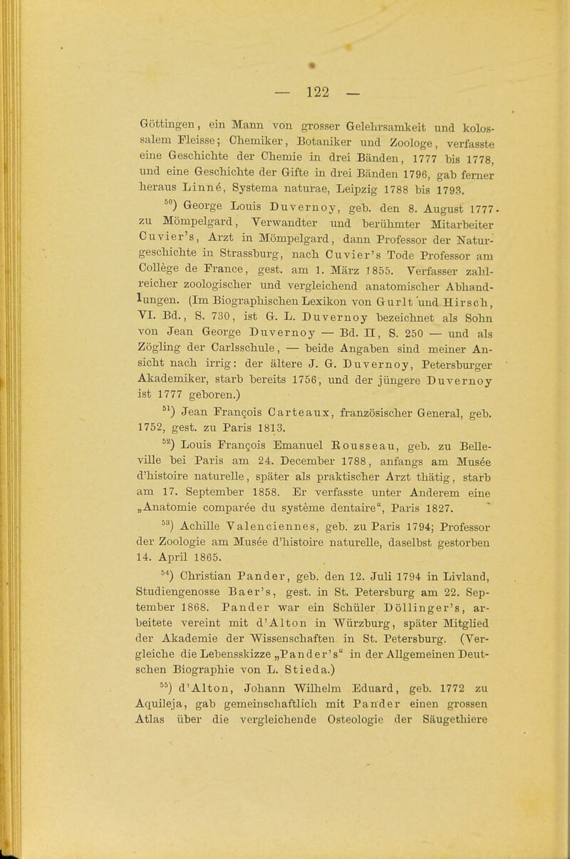 Göttingen, ein Mann von grosser Gelelirsamkeit und kolos- salem Eleisse; Chemiker, Botaniker und Zoologe, verfasste eine Geschichte der Chemie in drei Bänden, 1777 bis 1778, und eine Geschichte der Gifte in drei Bänden 1796, gab ferner heraus Linnö, Systema naturae, Leipzig 1788 bis 1793. George Louis Duvernoy, geb. den 8. August 1777. zu Mömpelgard, Verwandter und berühmter Mitarbeiter Cu vier's, Arzt in Mömpelgard, dann Professor der Natur- geschichte in Strassburg, nach Cu vier's Tode Professor am College de France, gest. am 1. März T855. Verfasser zahl- reicher zoologischer und vergleichend anatomischer Abhand- lungen. (Im Biographischen Lexikon von Gurlt und Hirsch, VL Bd., S. 730, ist G. L. Duvernoy bezeichnet als Sohn von Jean George Duvernoy — Bd. II, S. 250 — and als Zögling der Carlsschule, — beide Angaben sind meiner An- sicht nach irrig: der ältere J. G. Duvernoy, Petersburger Akademiker, starb bereits 1756, und der jüngere Duvernoy ist 1777 geboren.) Jean Pran^ois Carteaux, französischer General, geb. 1752, gest. zu Paris 1813. Louis Pran§ois Emanuel Eousseau, geb. zu Belle- ville bei Paris am 24. December 1788, anfangs am Musöe d'histoire naturelle, später als praktischer Arzt thätig, starb am 17. September 1858. Er verfasste unter Anderem eine „Anatomie comparee du Systeme dentaire, Paris 1827. Achille Valenciennes, geb. zu Paris 1794; Professor der Zoologie am Musee d'histoire naturelle, daselbst gestorben 14. April 1865. ^■') Christian Pander, geb. den 12. Juli 1794 in Livland, Studiengenosse Baer's, gest. in St. Petersburg am 22. Sep- tember 1868. Pander vrar ein Schüler Döllinger's, ar- beitete vereint mit d'Alton in Würzburg, später Mitglied der Akademie der Wissenschaften in St. Petersburg. (Ver- gleiche die Lebensskizze „Pander's in der Allgemeinen Deut- schen Biographie von L. Stieda.) ) d'Alton, Johann Wilhelm Eduard, geb. 1772 zu Aquüeja, gab gemeinschaftlich mit Pander einen grossen Atlas über die vergleichende Osteologie der Säugethiere