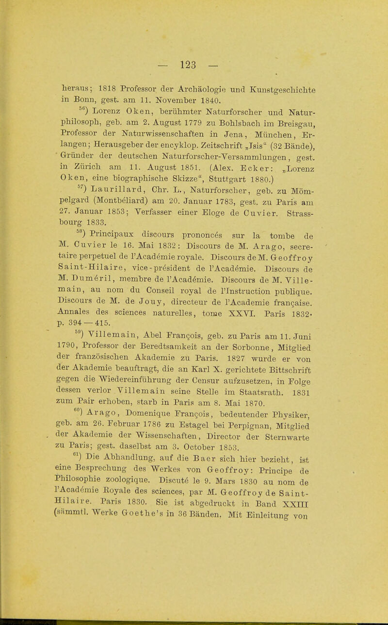 heraus; 1818 Professor der Archäologie und KunstgescMchte in Bonn, gest. am 11. November 1840. Lorenz Oken, berühmter Naturforscher und Natur- philosoph, geb. am 2. August 1779 zu Bohlsbach im Breisgau, Professor der Naturwissenschaften in Jena, München, Er- langen; Herausgeber der encyklop. Zeitschrift „Isis (32 Bände), Gründer der deutschen Naturforscher-Versammlungen, gest. in Zürich am 11. August 18.51. (Alex. Ecker: „Lorenz Oken, eine biographische Skizze, Stuttgart 1880.) ^0 Laurillard, Chr. L., Naturforscher, geb. zu Möm- pelgard (Montbeliard) am 20. Januar 1783, gest. zu Paris am 27. Januar 1853; Verfasser einer Eloge de Cuvier. Strass- bourg 1833, Principaux discours prononc^s sur la tombe de M. Cuvier le 16. Mai 1832: Discours de M. Arago, secre- taire perpetuel de l'Academie royale. Discours deM. Geoffroy Saint-Hilaire, vice -president de l'Academie. Discours de M. Dum(§ril, membre de l'Academie. Discours de M. Ville- main, au nom du Conseil royal de l'Instruction pubhque. Discours de M. de Jouy, directeur de l'Academie frangaise. Annales des sciences naturelles, tome XXVI. Paris 1832- p. 394 — 415. Villemain, Abel Prangois, geb. zu Paris am 11. Juni 1790, Professor der Beredtsamkeit an der Sorbonne, Mitglied der französischen Akademie zu Paris. 1827 wurde er von der Akademie beauftragt, die an Karl X. gerichtete Bittschrift gegen die Wiedereinführung der Censur aufzusetzen, in Folge dessen verlor Villemain seine Stelle im Staatsrath. 1831 zum Pair erhoben, starb in Paris am 8. Mai 1870. Arago, Domenique Frangois, bedeutender Physiker, geb. am 26. Februar 1786 zu Estagel bei Perpignan, Mitglied der Akademie der Wissenschaften, Director der Sternwarte zu Paris; gest. daselbst am 3. October 1853. ) Die Abhandlung, auf die Baer sich.hier bezieht, ist eine Besprechung des Werkes von Geoffroy: Principe de Philosophie zoologique. Discute le 9. Mars 1830 au nom de TAcademie Eoyale des sciences, par M. Geoffroy de Saint- Hilaire. Paris 1830. Sie ist abgedruckt in Band XXIII (sämmtl. Werke Goethe's in 36 Bänden. Mit Einleitung von