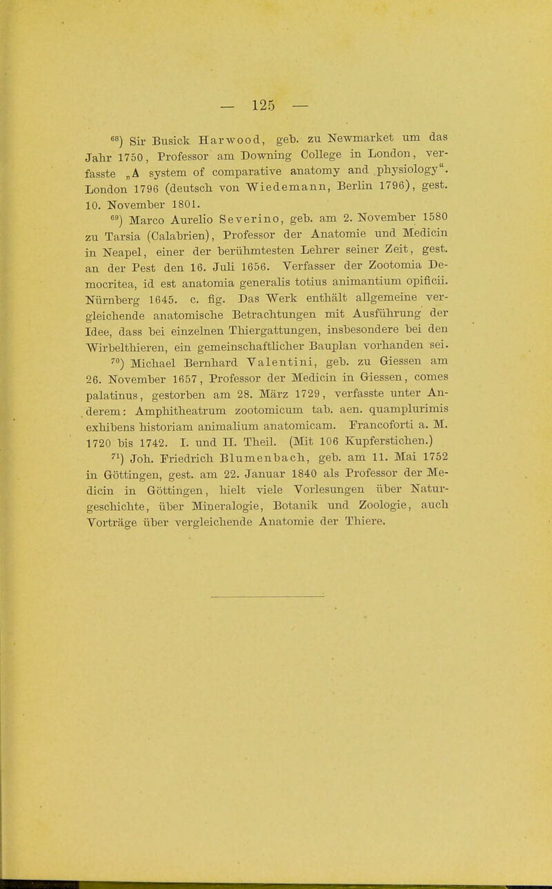 «) Sir Busick Harwood, geb. zu Newmarket um das Jahr 1750, Professor am Downing College in London, ver- fasste „Ä System of comparative anatomy and pliysiology. London 1796 (deutsch von Wiedemann, Berlin 1796), gest. 10. November 1801. Marco Aurelio Severino, geb. am 2. November 1580 zu Tarsia (Calabrien), Professor der Anatomie und Medicin in Neapel, einer der berühmtesten Lehrer seiner Zeit, gest. an der Pest den 16. Juli 1656. Verfasser der Zootomia De- mocritea, id est anatomia generalis totius animantium opificii. Nürnberg 1645. c. fig. Das Werk enthält allgemeine ver- gleichende anatomische Betrachtungen mit Ausführung der Idee, dass bei einzehien Thiergattungen, insbesondere bei den Wirbelthieren, ein gemeinschaftlicher Bauplan vorhanden sei. '■) Michael Bernhard Valentini, geb. zu Giessen am 26. November 1657, Professor der Medicin in Giessen, comes palatinus, gestorben am 28. März 1729, verfasste unter An- derem: Amphitheatrum zootomicum tab. aen. quamplurimis exhibens historiam animahum anatomicam. Francoforti a. M. 1720 bis 1742. I. und II. Theil. (Mit 106 Kupferstichen.) Joh. Friedrich Blumenbach, geb. am 11. Mai 1752 in Göttingen, gest. am 22. Januar 1840 als Professor der Me- dicin in Göttingen, hielt viele Vorlesungen über Natur- geschichte, über Mineralogie, Botanik und Zoologie, auch