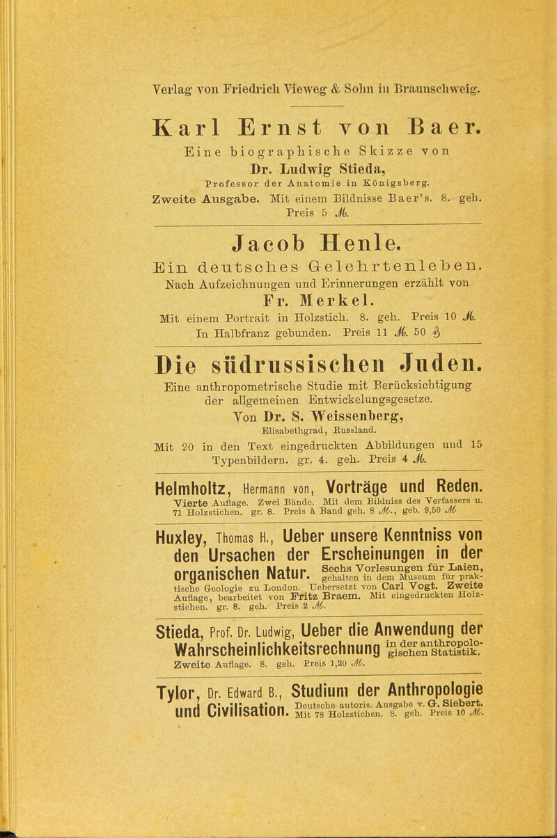 Karl Ernst von Baer. Eine biographische Skizze von Dr. Ludwig- Stieda, Professor der Anatomie in Königsberg. Zweite Ausgabe. Mit einem Bildnisse Baer's. 8. geh. Preis 5 JL Jacob Henle. Ein deutsclies Geleh.rtenle'ben. Nach Aufzeichnungen und Erinnerungen erzählt von Fr. Merkel. Mit einem Portrait in Holzstich. 8. geh. Preis 10 A In Halbfranz gebunden. Preis 11 Jk 50 Die südrussischen Juden. Eine anthropometrische Studie mit Berücksichtigung der allgemeinen Entwickelungsgesetze. Von Dr. S. Weissenlberg, Elisabethgrad, Eussland. Mit 20 in den Text eingedruckten Abbildungen und 15 Typenbildern, gr. 4. geh. Preis 4 A Helmholtz, Hermann von, Vorträge und Reden. Vierte Auflage. Zwei Bände. Mit dem Bildniss des Verfassers u. 71 Holzstichen, gr. 8. Preis ä Band geh. 8 M., geb. 9,50 M Huxley, Thomas H., Ueber unsere Kenntniss von den Ursachen der Erscheinungen in der nitnqnlonlictn Motiip Sechs Vorlesungen für Laien, Ul IJalllbLIICll IldlUI . gehalten in dem Museum für prak- tische Geologie zu London. Uebersetzt von Carl Vogt. Zweite Auflage, bearbeitet von Fritz Braam. Mit eingedruckten Holz- stichen, gr. 8. geh. Preis 2 J6. Stieda, Prof, Dr. Ludwig, Ueber die Anwendung der Wahrscheinlichkeitsrechnung 5iÄs?atÄ- Zweite Auflage. 8. geh. Preis 1,20 M. Tylor, Dr. Edward B., Studium der Anthropologie ■ ■nrl Plwillootinn Deutsche autoris. Ausgabe v. G. Siebert.