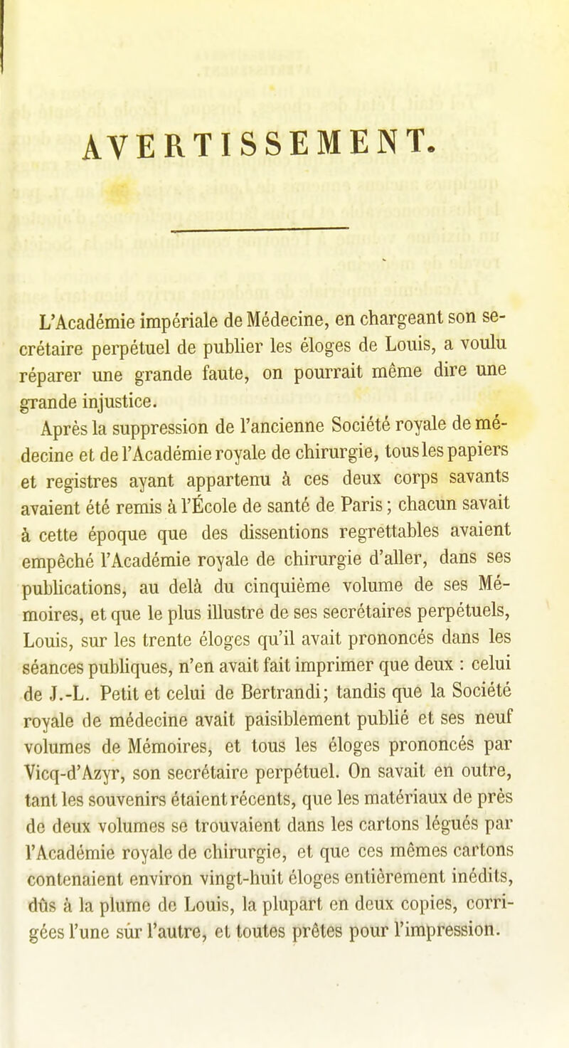 AVERTISSEMENT L'Académie impériale de Médecine, en chargeant son se- crétaire perpétuel de publier les éloges de Louis, a voulu réparer une grande faute, on pourrait même dire une grande injustice. Après la suppression de l'ancienne Société royale de mé- decine et de l'Académie royale de chirurgie, tous les papiers et registres ayant appartenu à ces deux corps savants avaient été remis à l'École de santé de Paris ; chacun savait à cette époque que des dissentions regrettables avaient empêché l'Académie royale de chirurgie d'aller, dans ses pubhcations, au delà du cinquième volume de ses Mé- moires, et que le plus illustre de ses secrétaires perpétuels, Louis, sur les trente éloges qu'il avait prononcés dans les séances pubUques, n'en avait fait imprimer que deux : celui de J.-L. Petit et celui de Bertrandi; tandis que la Société royale de médecine avait paisiblement publié et ses neuf volumes de Mémoires, et tous les éloges prononcés par Vicq-d'Azyr, son secrétaire perpétuel. On savait en outre, tant les souvenirs étaient récents, que les matériaux de près de deux volumes se trouvaient dans les cartons légués par l'Académie royale de chirurgie, et que ces mêmes cartons contenaient environ vingt-huit éloges entièrement inédits, dûs à la plume de Louis, la plupart en deux copies, corri- gées l'une sur l'autre, et toutes prêtes pour l'impression.