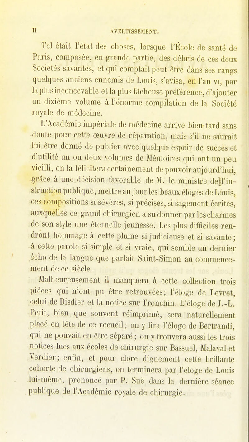 Tel était l'étal des choses, lorsque l'École de santé de Paris, composée, en grande partie, des débris de ces deux Sociétés savantes, et qui comptait peut-être dans ses rangs quelques anciens ennemis de Louis, s'avisa, en l'an vi, par la plus inconcevable et la plus fâcheuse préférence, d'ajouter un dixième volume à l'énorme compilation de la Société royale de médecine. L'Académie impériale de médecine arrive bien tard sans doute pour cette œuvre de réparation, mais s'il ne saurait lui être donné de publier avec quelque espoir de succès et d'utilité un ou deux volumes de Mémoires qui ont un peu vieilli, on la féhcitera certainement de pouvoir aujourd'hui, grâce à une décision favorable de M. le ministre dell'in- structionpubhque, mettre au jour les beaux éloges de Louis, ces compositions si sévères, si précises, si sagement écrites, auxquelles ce grand chirurgien a su donner par les charmes de son style une éternelle jeunesse. Les plus difficiles ren- dront hommage à cette plmiie si judicieuse et si savante; à cette parole si simple et si vraie, qui semble un dernier écho de la langue que parlait Saint-Simon au commence- ment de ce siècle. Malheureusement il manquera à cette collection trois pièces qui n'ont pu être retrouvées; l'éloge de Levret, celui de Disdier et la notice sur Tronchin. L'éloge de J.-L. Petit, bien que souvent réimprimé, sera naturellement placé en tête de ce recueil; on y lira l'éloge de Bertrandi, qui ne pouvait en être séparé ; on y trouvera aussi les trois notices lues aux écoles de chirurgie sur Bassuel, Malaval et Verdier; enfin, et pour clore dignement cette brillante cohorte de chirurgiens, on terminera par l'éloge de Louis lui-même, prononcé par P. Suë dans la dernière séance pubHque de l'Académie royale de chirurgie.