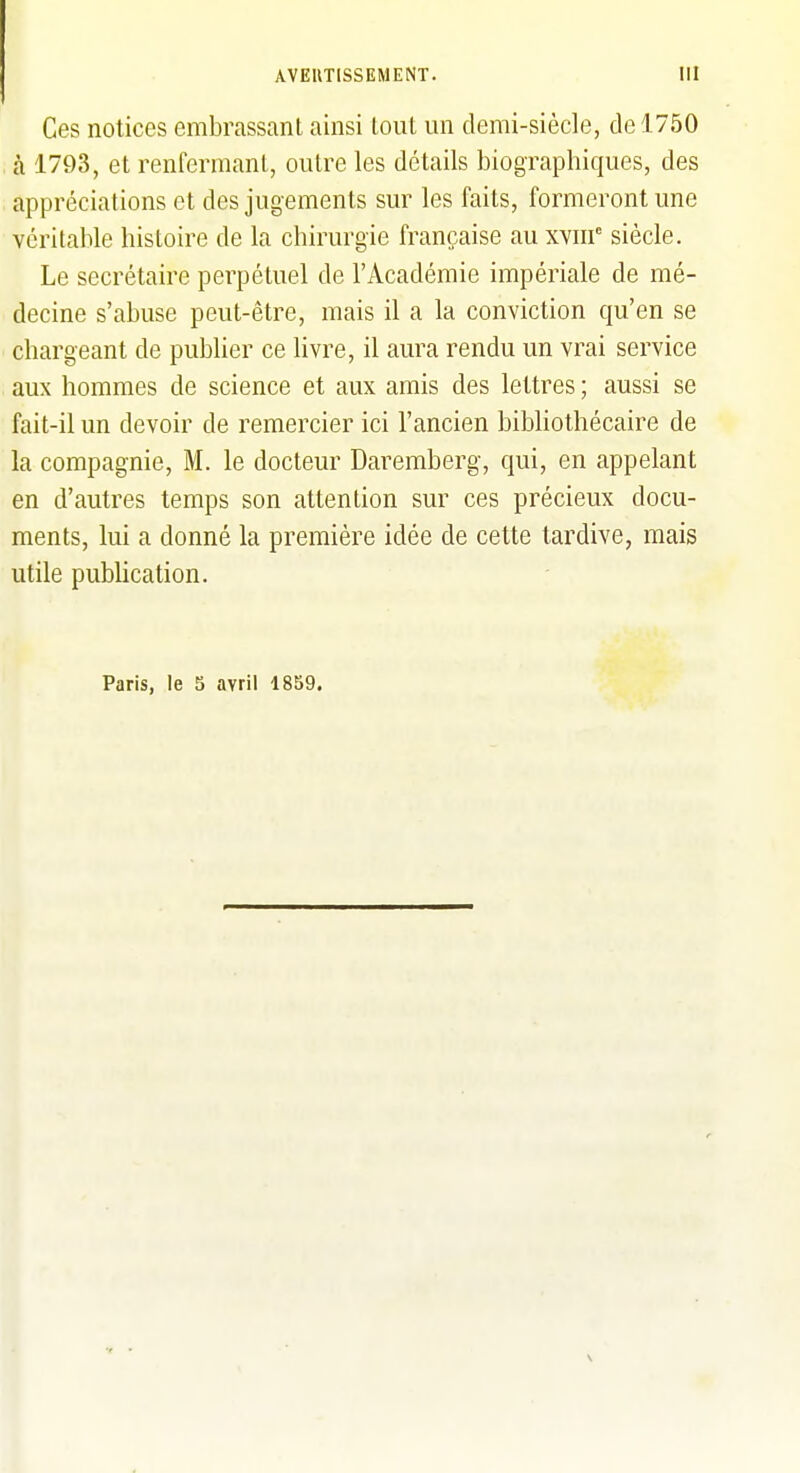 Ces notices embrassant ainsi lout un demi-siècle, de 1750 , à 1793, et renfermant, outre les détails biographiques, des appréciations et des jugements sur les faits, formeront une véritable histoire de la chirurgie française au xvm siècle. Le secrétaire perpétuel de l'Académie impériale de mé- decine s'abuse peut-être, mais il a la conviction qu'en se chargeant de publier ce livre, il aura rendu un vrai service aux hommes de science et aux amis des lettres ; aussi se fait-il un devoir de remercier ici l'ancien bibliothécaire de la compagnie, M. le docteur Daremberg, qui, en appelant en d'autres temps son attention sur ces précieux docu- ments, lui a donné la première idée de cette tardive, mais utile publication. Paris, le 3 avril 1859.