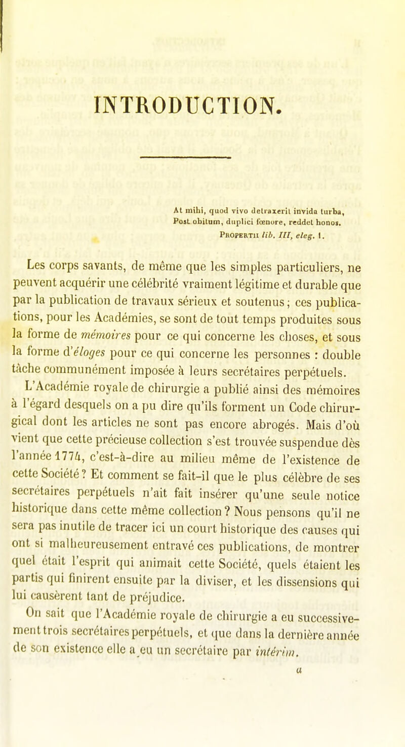 INTRODUCTION. At mihi, quod vivo detraxeril invida turba, Post obitum, duplici Ibenore, reddel honos. Propert» lib. m, eleg. 1. Les corps savants, de même que les simples particuliers, ne peuvent acquérir une célébrité vraiment légitime et durable que par la publication de travaux sérieux et soutenus ; ces publica- tions, pour les Académies, se sont de tout temps produites sous la forme de mémoires pour ce qui concerne les choses, et sous la forme d'éloges pour ce qui concerne les personnes : double tâche communément Imposée à leurs secrétaires perpétuels. L'Académie royale de chirurgie a publié ainsi des mémoires à l'égard desquels on a pu dire qu'ils forment un Code chirur- gical dont les articles ne sont pas encore abrogés. Mais d'où vient que cette précieuse collection s'est trouvée suspendue dès l'année 177i, c'est-à-dire au milieu même de l'existence de cette Société ? Et comment se fait-il que le plus célèbre de ses secrétaires perpétuels n'ait fait insérer qu'une seule notice historique dans cette même collection ? Nous pensons qu'il ne sera pas inutile de tracer ici un court historique des causes qui ont si maliieureusement entravé ces publications, de montrer quel était l'esprit qui animait cette Société, quels étaient les partis qui finirent ensuite par la diviser, et les dissensions qui lui causèrent tant de préjudice. On sait que l'Académie royale de chirurgie a eu successive- ment trois secrétaires perpétuels, et que dans la dernière année de son existence elle a eu un secrétaire par intérim. a
