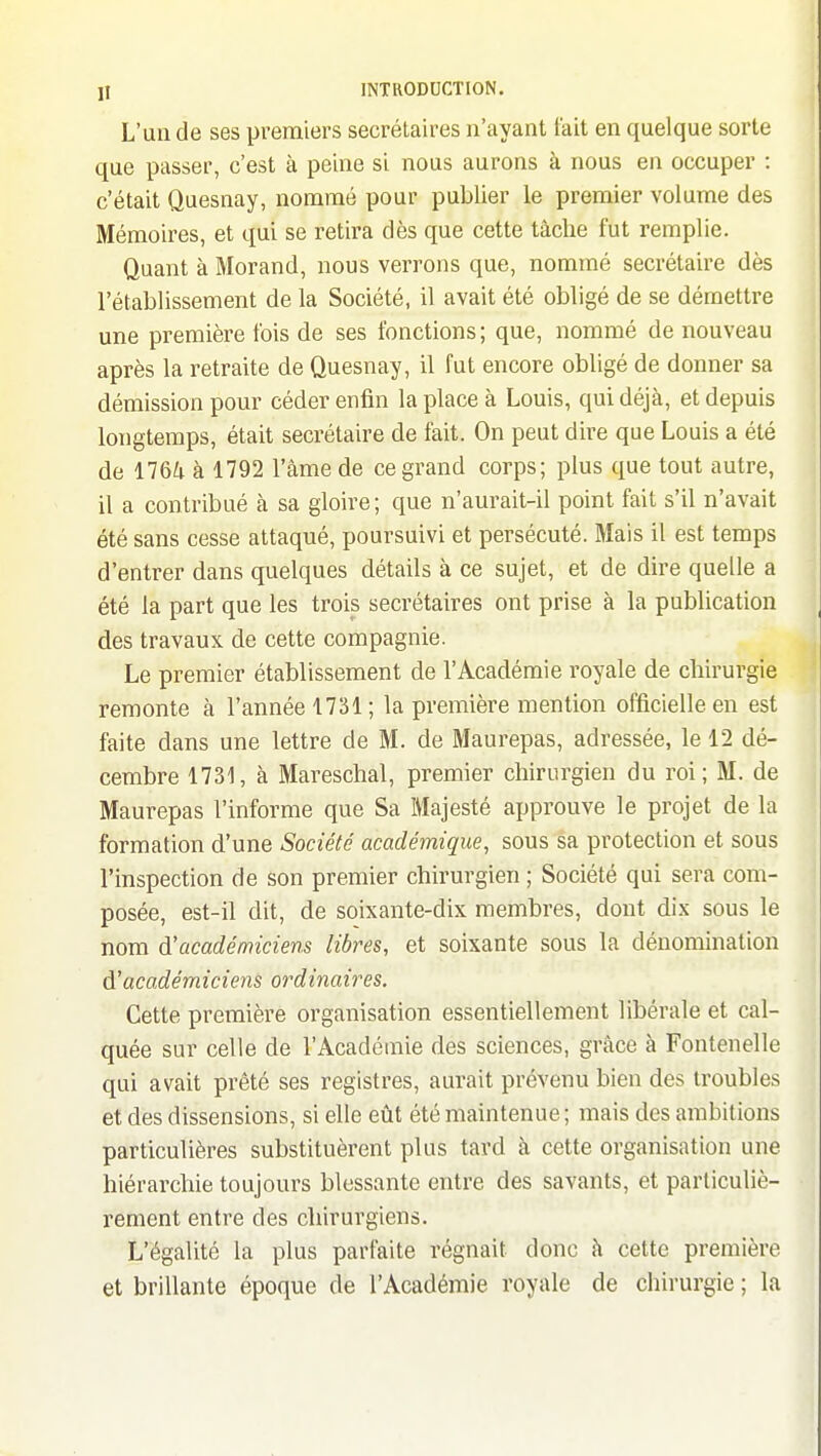 L'un de ses premiers secrétaires n'ayant fait en quelque sorte que passer, c'est à peine si nous aurons à nous en occuper : c'était Quesnay, nommé pour publier le premier volume des Mémoires, et qui se retira dès que cette tâche fut remplie. Quant à Morand, nous verrons que, nommé secrétaire dès l'établissement de la Société, il avait été obligé de se démettre une première fois de ses fonctions; que, nommé de nouveau après la retraite de Quesnay, il fut encore obligé de donner sa démission pour céder enfin la place à Louis, qui déjà, et depuis longtemps, était secrétaire de fait. On peut dire que Louis a été de 1764 à 1792 l'âme de ce grand corps; plus que tout autre, il a contribué cà sa gloire; que n'aurait-il point fait s'il n'avait été sans cesse attaqué, poursuivi et persécuté. Mais il est temps d'entrer dans quelques détails à ce sujet, et de dire quelle a été la part que les trois secrétaires ont prise à la publication des travaux de cette compagnie. Le premier établissement de l'Académie royale de chirurgie remonte à l'année 1731; la première mention officielle en est faite dans une lettre de M. de Maurepas, adressée, le 12 dé- cembre 1731, à Mareschal, premier chirurgien du roi; M. de Maurepas l'informe que Sa Majesté approuve le projet de la formation d'une Société académique, sous sa protection et sous l'inspection de son premier chirurgien ; Société qui sera com- posée, est-il dit, de soixante-dix membres, dont dix sous le nom à'académiciens libres, et soixante sous la dénomination A'académiciens ordinaires. Cette première organisation essentiellement libérale et cal- quée sur celle de l'Académie des sciences, grâce à Fontenelle qui avait prêté ses registres, aurait prévenu bien des troubles et des dissensions, si elle eût été maintenue ; mais des ambitions particulières substituèrent plus tard à cette organisation une hiérarchie toujours blessante entre des savants, et particuliè- rement entre des chirurgiens. L'égalité la plus parfaite régnait donc à cette première et brillante époque de l'Académie royale de chirurgie ; la