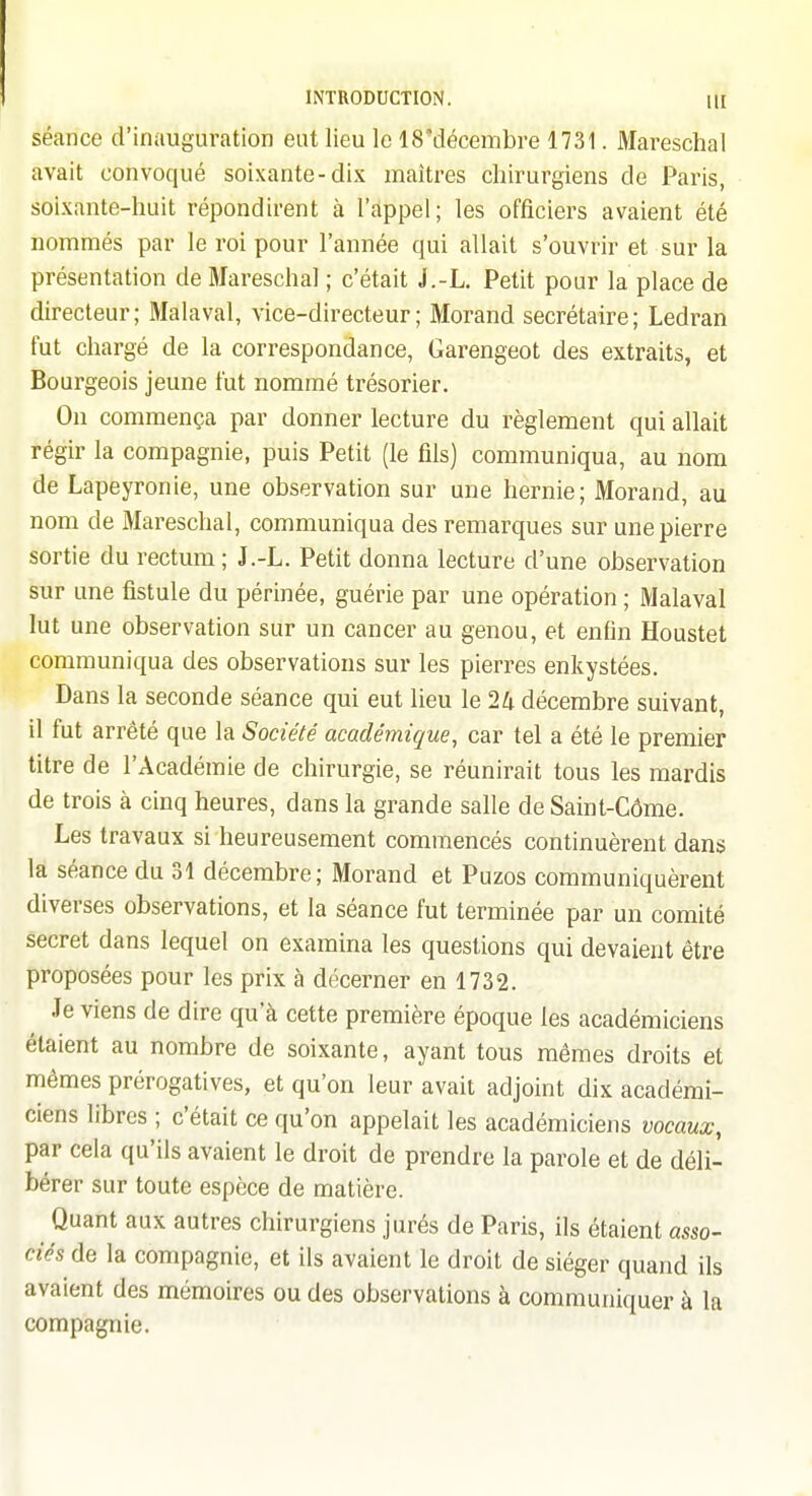 séance d'inauguration eut lieu le 18'décembre 1731. Mareschal avait convoqué soixante-dix maîtres chirurgiens de Paris, soixante-huit répondirent à l'appel; les officiers avaient été nommés par le roi pour l'année qui allait s'ouvrir et sur la présentation de Mareschal ; c'était J.-L. Petit pour la place de directeur; Malaval, vice-directeur; Morand secrétaire; Ledran fut chargé de la correspondance, Garengeot des extraits, et Bourgeois jeune fut nommé ti-ésorier. On commença par donner lecture du règlement qui allait régir la compagnie, puis Petit (le fils) communiqua, au nom de Lapeyronie, une observation sur une hernie; Morand, au nom de Mareschal, communiqua des remarques sur une pierre sortie du rectum; J.-L. Petit donna lecture d'une observation sur une fistule du périnée, guérie par une opération ; Malaval lut une observation sur un cancer au genou, et enfin Houstet communiqua des observations sur les pierres enkystées. Dans la seconde séance qui eut lieu le 24 décembre suivant, il fut arrêté que la Société académique, car tel a été le premier titre de l'Académie de chirurgie, se réunirait tous les mardis de trois à cinq heures, dans la grande salle de Saint-Côme. Les travaux si heureusement commencés continuèrent dans la séance du 31 décembre; Morand et Puzos communiquèrent diverses observations, et la séance fut terminée par un comité secret dans lequel on examina les questions qui devaient être proposées pour les prix à décerner en 1732. Je viens de dire qu'à cette première époque les académiciens étaient au nombre de soixante, ayant tous mêmes droits et mêmes prérogatives, et qu'on leur avait adjoint dix académi- ciens libres ; c'était ce qu'on appelait les académiciens vocaux, par cela qu'ils avaient le droit de prendre la parole et de déli- bérer sur toute espèce de matière. Quant aux autres chirurgiens jurés de Paris, ils étaient asso- ciés de la compagnie, et ils avaient le droit de siéger quand ils avaient des mémoires ou des observations à communiquer à la compagnie.