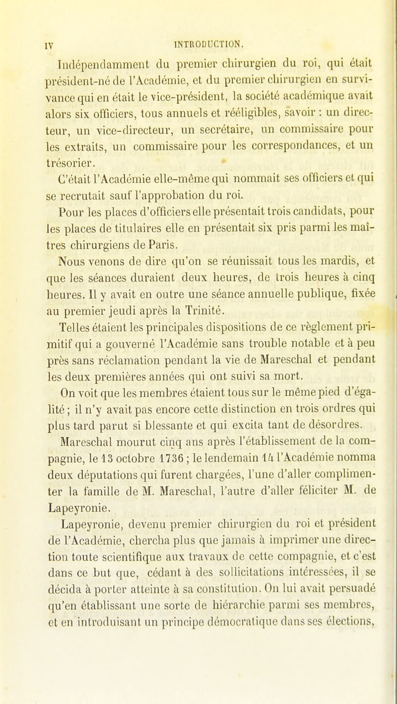 Indépendamment du premier chirurgien du roi, qui était président-né de l'Académie, et du premier chirurgien en survi- vance qui en était le vice-président, la société académique avait alors six officiers, tous annuels et rééligibles, savoir : un direc- teur, un vice-directeur, un secrétaire, un commissaire pour les extraits, un commissaire pour les correspondances, et un trésorier. C'était l'Académie elle-même qui nommait ses officiers et qui se recrutait sauf l'approbation du roi. Pour les places d'officiers elle présentait trois candidats, pour les places de titulaires elle en présentait six pris parmi les maî- tres chirurgiens de Paris. Nous venons de dire qu'on se réunissait tous les mardis, et que les séances duraient deux heures, de trois heures à cinq heures. 11 y avait en outre une séance annuelle publique, fixée au premier jeudi après la Trinité. Telles étaient les principales dispositions de ce règlement pri- mitif qui a gouverné l'Académie sans trouble notable et à peu près sans réclamation pendant la vie de Mareschal et pendant les deux premières années qui ont suivi sa mort. On voit que les membres étaient tous sur le même pied d'éga- lité ; il n'y avait pas encore cette distinction en trois ordres qui plus tard parut si blessante et qui excita tant de désordres. Mareschal mourut cinq ans après l'établissement de la com- pagnie, le 13 octobre 1736 ; le lendemain iU l'Académie nomma deux députations qui furent chargées, l'une d'aller complimen- ter la famille de M. Mareschal, l'autre d'aller féliciter M. de Lapeyronie. Lapeyronie, devenu premier chirurgien du roi et président de l'Académie, chercha plus que jamais à imprimer une direc- tion toute scientifique aux travaux de cette compagnie, et c'est dans ce but que, cédant à des sollicitations intéressées, il se décida à porter atteinte à sa constitution. On lui avait persuadé qu'en établissant une sorte de hiérarchie parmi ses membres, et en introduisant un principe démocratique dans ses élections,