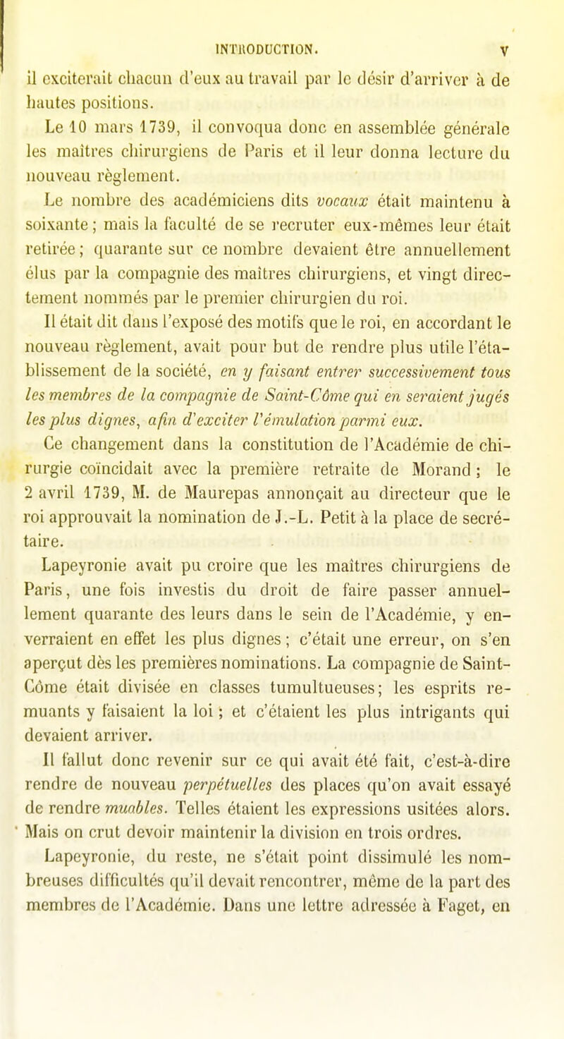 il exciterait chacun d'eux au travail par le désir d'arriver à de hautes positions. Le 10 mars 1739, il convoqua donc en assemblée générale les maîtres chirurgiens de Paris et il leur donna lecture du nouveau règlement. Le nombre des académiciens dits vocaux était maintenu à soixante; mais la faculté de se recruter eux-mêmes leur était retirée ; quarante sur ce nombre devaient être annuellement élus par la compagnie des maîtres chirurgiens, et vingt direc- tement nommés par le premier chirurgien du roi. Il était dit dans l'exposé des motifs que le roi, en accordant le nouveau règlement, avait pour but de rendre plus utile l'éta- blissement de la société, en y faisant entrer successivement tous les membres de la compagnie de Saint-Côme qui en seraient jugés les plus dignes, afin d'exciter l'émulation parmi eux. Ce changement dans la constitution de l'Académie de chi- rurgie coïncidait avec la première retraite de Morand ; le 2 avril 1739, M. de Maurepas annonçait au directeur que le roi approuvait la nomination de J.-L. Petit à la place de secré- taire. Lapeyronie avait pu croire que les maîtres chirurgiens de Paris, une fois investis du droit de faire passer annuel- lement quarante des leurs dans le sein de l'Académie, y en- verraient en effet les plus dignes ; c'était une erreur, on s'en aperçut dès les premières nominations. La compagnie de Saint- Côme était divisée en classes tumultueuses; les esprits re- muants y faisaient la loi ; et c'étaient les plus intrigants qui devaient arriver. Il fallut donc revenir sur ce qui avait été fait, c'est-à-dire rendre de nouveau perpétuelles des places qu'on avait essayé de rendre muables. Telles étaient les expressions usitées alors. Mais on crut devoir maintenir la division en trois ordres. Lapeyronie, du reste, ne s'était point dissimulé les nom- breuses difficultés qu'il devait rencontrer, même de la part des membres de l'Académie. Dans une lettre adressée à Faget, en