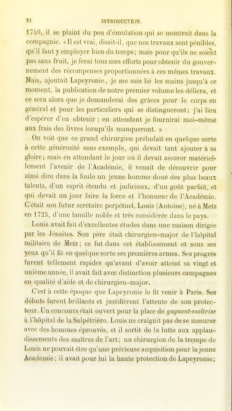 17iO, il se plaint du peu d'émulation qui se montrait dans la compagnie. « Il est vrai, disait-il, que nos travaux sont pénibles, qu'il faut y employer bien du temps ; mais pour qu'ils ne soient pas sans fruit, je ferai tous mes efforts pour obtenir du gouver- nement des récompenses proportionnées à ces mêmes travaux. Mais, ajoutait Lapeyronie, je me suis lié les mains jusqu'à ce moment, la publication de notre premier volume les déliera, et ce sera alors que je demanderai des grâces pour le corps en général et pour les particuliers qui se distingueront; j'ai lieu d'espérer d'en obtenir : en attendant je fournirai moi-même aux frais des livres lorsqu'ils manqueront. » On voit que ce grand chirurgien préludait en quelque sorte à cette générosité sans exemple, qui devait tant ajouter à sa gloire; mais en attendant le jour où il devait assurer matériel' lement l'avenir de l'Académie, il venait de découvrir pour ainsi dire dans la foule un jeune homme doué des plus beaux talents, d'un esprit étendu et judicieux, d'un goût parfait, et qui devait un jour faire la force et l'honneur de l'Académie. C'était son futur scrétaire perpétuel, Louis (Antoine), né à Metz en 1723, d'une famille noble et très considérée dans le pays. Louis avait fait d'excellentes études dans une maison dirigée par les Jésuites. Son père était chirurgien-major de l'hôpital militaire de Metz ; ce fut dans cet établissement et sous ses yeux qu'il fit en quelque sorte ses premières armes. Ses progrès furent tellement rapides qu'avant d'avoir atteint sa vingt et unième année, il avait fait avec distinction plusieurs campagnes en qualité d'aide et de chirurgien-major. C'est à cette époque que Lapeyronie le fît venir à Paris. Ses débuts furent brillants et justifièrent l'attente de son protec- teur. Un concours était ouvert pour la place de gagnant-maîtrise à l'hôpital de la Salpêtrière. Louis ne craignit pas de se mesurer avec des hommes éprouvés, et il sortit de la lutte aux applau- dissements des maîtres de l'art; un chirurgien de la trempe de Louis ne pouvait être qu'une précieuse acquisition pour la jeune Académie ; il avait pour lui la haute protection de Lapeyronie ;