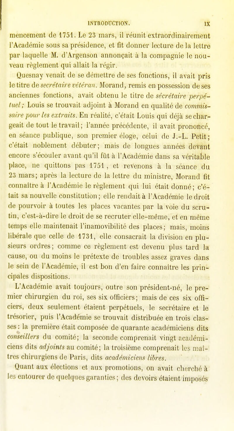 mencement de 1751. Le 23 mars, il réunit extraordinairement l'Académie sous sa présidence, et fit donner lecture delà lettre par laquelle M. d'Argenson annonçait à la compagnie le nou- veau règlement qui allait la régir. Quesnay venait de se démettre de ses fonctions, il avait pris le titre de secrétaire vétéran. Morand, remis en possession de ses anciennes fonctions, avait obtenu le titre de sécrétaire perpé- tuel; Louis se trouvait adjoint à Morand en qualité de commis- saire pour les extraits. En réalité, c'était Louis qui déjà se char- geait de tout le travail; l'année précédente, il avait prononcé, en séance publique, son premier éloge, celui de J.-L. Petit; c'était noblement débuter; mais de longues années devant encore s'écouler avant qu'il fût à l'Académie dans sa véritable place, ne quittons pas 1751, et revenons à la séance du 23 mars; après la lecture de la lettre du ministre, Morand fit connaître à l'Académie le règlement qui lui était donné; c'é- tait sa nouvelle constitution; elle rendait à l'Académie le droit de pourvoir à toutes les places vacantes par la voie du scru- tin, c'est-à-dire le droit de se recruter elle-même, et en même temps elle maintenait l'inamovibilité des places; mais, moins libérale que celle de 1731, elle consacrait la division en plu- sieurs ordres; comme ce règlement est devenu plus tard la cause, ou du moins le prétexte de troubles assez graves dans le sein de l'Académie, il est bon d'en faire connaître les prin- cipales dispositions. L'Académie avait toujours, outre son président-né, le pre- mier chirurgien du roi, ses six officiers; mais de ces six offi- ciers, deux seulement étaient perpétuels, le secrétaire et le trésorier, puis l'Académie se trouvait distribuée en trois clas- ses: la première était composée de quarante académiciens dits conseillers du comité; la seconde comprenait vingt académi- ciens dits adjoints au comité; la troisième comprenait les maî- tres chirurgiens de Paris, dits académiciens libres. Quant aux élections et aux promotions, on avait cherché à les entourer de quelques garanties; des devoirs étaient imposés