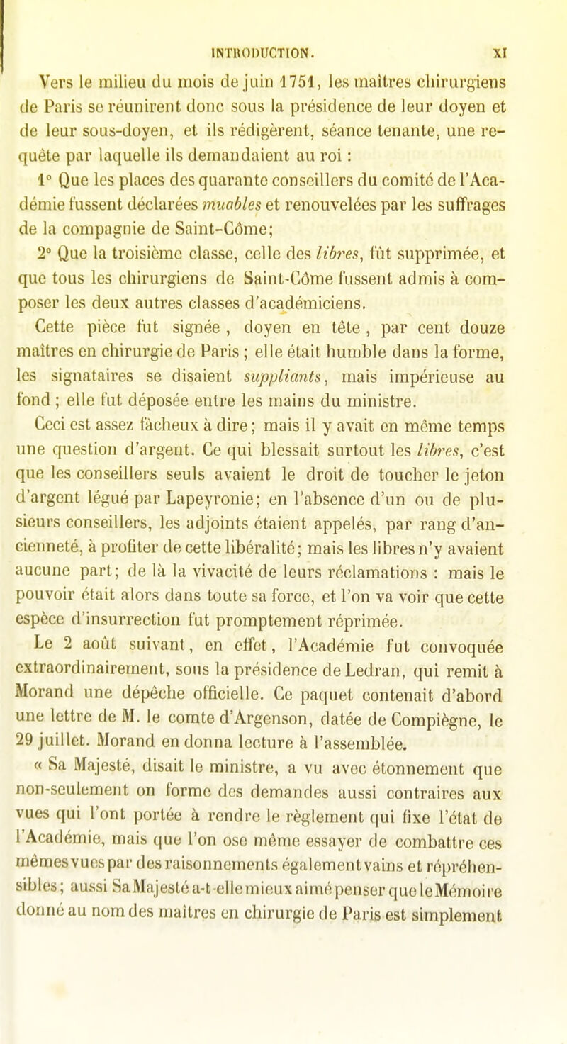 Vers le milieu du mois de juin 1751, les maîtres chirurgiens de Paris se réunirent donc sous la présidence de leur doyen et de leur sous-doyen, et ils rédigèrent, séance tenante, une re- quête par laquelle ils demandaient au roi : 1° Que les places des quarante conseillers du comité de l'Aca- démie fussent déclarées muables et renouvelées par les suffrages de la compagnie de Saint-Côme; 2° Que la troisième classe, celle des libres, fût supprimée, et que tous les chirurgiens de Saint-Côme fussent admis à com- poser les deux autres classes d'académiciens. Cette pièce fut signée , doyen en tête , par cent douze maîtres en chirurgie de Paris ; elle était humble dans la forme, les signataires se disaient suppliants, mais impérieuse au fond ; elle fut déposée entre les mains du ministre. Ceci est assez fâcheux à dire ; mais il y avait en même temps une question d'argent. Ce qui blessait surtout les libres, c'est que les conseillers seuls avaient le droit de toucher le jeton d'argent légué par Lapeyronie; en l'absence d'un ou de plu- sieurs conseillers, les adjoints étaient appelés, par rang d'an- cienneté, à profiter de cette libéralité ; mais les libres n'y avaient aucune part; de là la vivacité de leurs réclamations : mais le pouvoir était alors dans toute sa force, et l'on va voir que cette espèce d'insurrection fut promptement réprimée. Le 2 août suivant, en effet, l'Académie fut convoquée extraordinairement, sons la présidence deLedran, qui remit à Morand une dépêche officielle. Ce paquet contenait d'abord une lettre de M. le comte d'Argenson, datée de Compiègne, le 29 juillet. iVIorand en donna lecture à l'assemblée. « Sa Majesté, disait le ministre, a vu avec étonnement que non-seulement on forme des demandes aussi contraires aux vues qui l'ont portée à rendre le règlement qui fixe l'état de l'Académie, mais que l'on ose môme essayer de combattre ces mêraesvuespar des raisonnements également vains et répréhen- sibles; aussi SaMajestéa-t-elle mieux aimé penser que le Mémoire donné au nom des maîtres en chirurgie de Paris est simplement