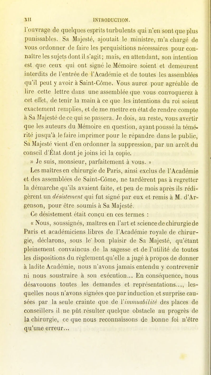 l'ouvrage de quelques esprits turbulents qui n'eu sont que plus punissables. Sa Majesté, ajoutait le ministre, m'a chargé de vous ordonner de faire les perquisitions nécessaires pour con- naître les sujets dont il s'agit; mais, en attendant, son intention est que ceux qui ont signé le Mémoire soient et demeurent interdits de l'entrée de l'Académie et de toutes les assemblées qu'il peut y avoir à Saint-Côme. Vous aurez pour agréable de lire cette lettre dans une assemblée que vous convoquerez à cet effet, de tenir la main à ce que les intentions du roi soient exactement remplies, et de me mettre en état de rendre compte à Sa Majesté de ce qui se passera. Je dois, au reste, vous avertir que les auteurs du Mémoire en question, ayant poussé la témé- rité jusqu'à le taire imprimer pour le répandre dans le public. Sa Majesté vient d'en ordonner la suppression, par un arrêt du conseil d'Etat dont je joins ici la copie. » Je suis, monsieur, parfaitement à vous. » Les maîtres en chirurgie de Paris, ainsi exclus de l'Académie et des assemblées de Saint-Côme, ne tardèrent pas à regretter la démarche qu'ils avaient faite, et peu de mois après ils rédi- gèrent un désistement qui fut signé par eux et remis à M. d'Ar- genson, pour être soumis à Sa Majesté. Ce désistement était conçu en ces termes : « Nous, soussignés, maîtres en l'art et science de chirurgie de Paris et académiciens libres de l'Académie royale de chirur- gie, déclarons, sous le' bon plaisir de Sa Majesté, qu'étant pleinement convaincus de la sagesse et de l'utilité de toutes les dispositions du règlement qu'elle a jugé à propos de donner à ladite Académie, nous n'avons jamais entendu y contrevenir ni nous soustraire à son exécution... En conséquence, nous désavouons toutes les demandes et représentations..., les- quelles nous n'avons signées que par induction et surprise cau- sées par la seule crainte que de Vimmmbiiité des places de conseillers il ne pût résulter quelque obstacle au progrès de la chirurgie, ce que nous reconnaissons de bonne foi n'être qu'une erreur...