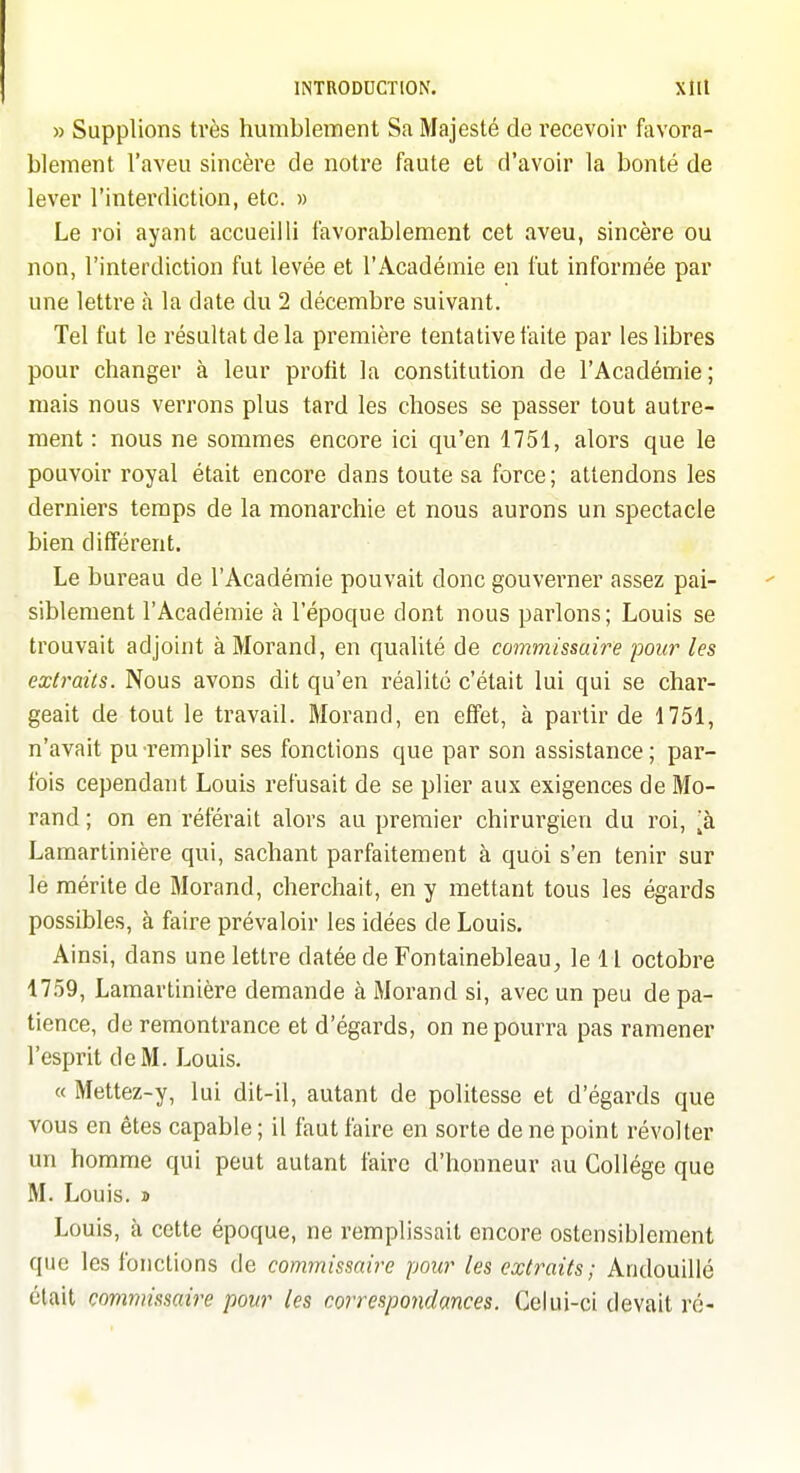 » Supplions tvès humblement Sa Majesté de recevoir favora- blement l'aveu sincère de notre faute et d'avoir la bonté de lever l'interdiction, etc. » Le roi ayant accueilli favorablement cet aveu, sincère ou non, l'interdiction fut levée et l'Académie en fut informée par une lettre à la date du 2 décembre suivant. Tel fut le résultat de la première tentative faite par les libres pour changer à leur profit la constitution de l'Académie; mais nous verrons plus tard les choses se passer tout autre- ment : nous ne sommes encore ici qu'en 1751, alors que le pouvoir royal était encore dans toute sa force; attendons les derniers temps de la monarchie et nous aurons un spectacle bien différent. Le bureau de l'Académie pouvait donc gouveimer assez pai- siblement l'Académie à l'époque dont nous parlons; Louis se trouvait adjoint à Morand, en qualité de commissaire pour les extraits. Nous avons dit qu'en réalité c'était lui qui se char- geait de tout le travail. Morand, en effet, à partir de 1751, n'avait pu remplir ses fonctions que par son assistance ; par- fois cependant Louis refusait de se plier aux exigences de Mo- rand ; on en référait alors au premier chirurgien du roi, à Lamartinière qui, sachant parfaitement à quoi s'en tenir sur le mérite de Morand, cherchait, en y mettant tous les égards possibles, à faire prévaloir les idées de Louis. Ainsi, dans une lettre datée de Fontainebleau, le 11 octobre 1759, Lamartinière demande à Morand si, avec un peu de pa- tience, de remontrance et d'égards, on ne pourra pas ramener l'esprit de M. Louis. « Mettez-y, lui dit-il, autant de politesse et d'égards que vous en êtes capable ; il faut faire en sorte de ne point révolter un homme qui peut autant faire d'honneur au Collège que M. Louis. » Louis, à cette époque, ne remplissait encore ostensiblement que les fonctions de commissaire pour les extraits; Andouillé était commissaire pour les correspondances. Celui-ci devait ré-