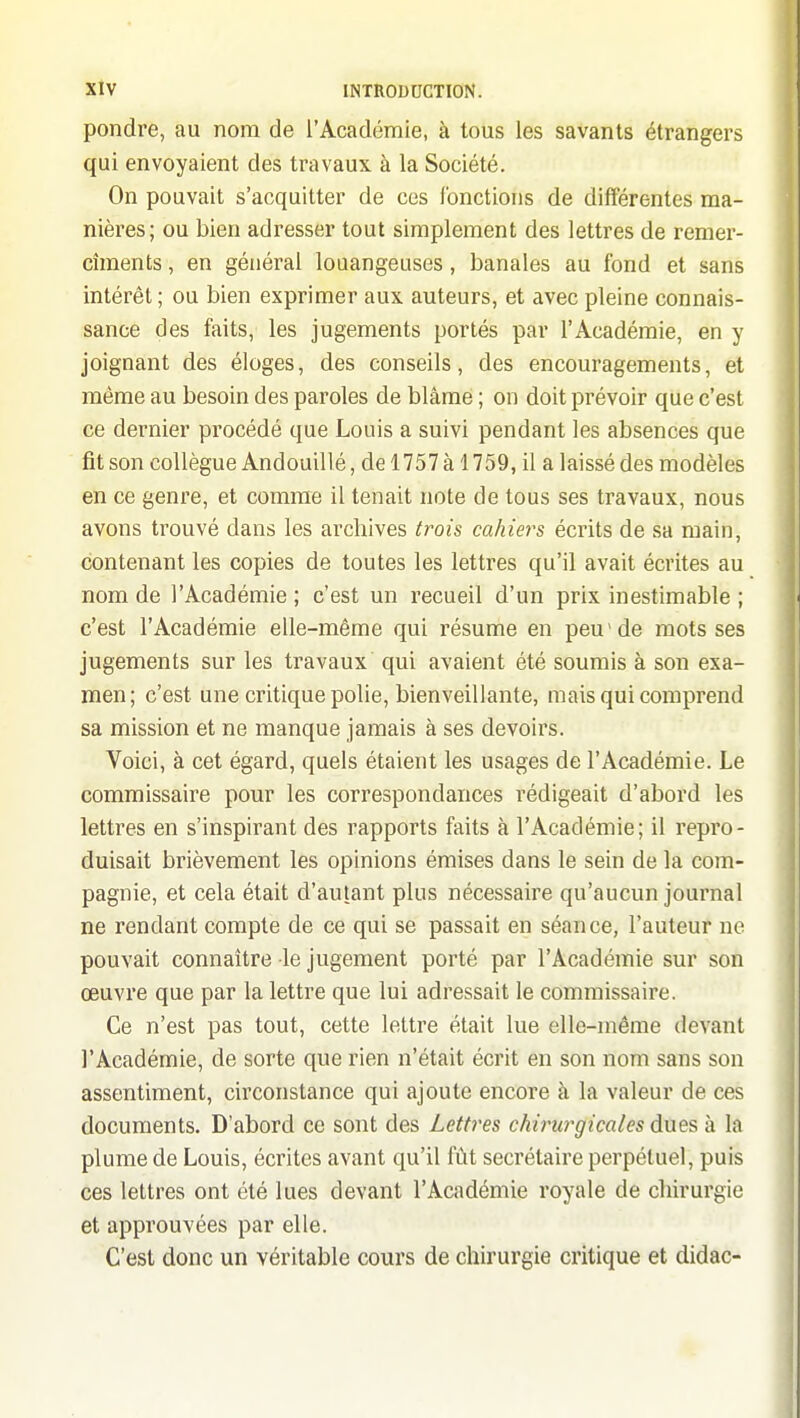 pondre, au nom de l'Académie, à tous les savants étrangers qui envoyaient des travaux à la Société. On pouvait s'acquitter de ces fonctions de différentes ma- nières; ou bien adresser tout simplement des lettres de remer- cîments, en général louangeuses, banales au fond et sans intérêt; ou bien exprimer aux auteurs, et avec pleine connais- sance des faits, les jugements portés par l'Académie, en y joignant des éloges, des conseils, des encouragements, et même au besoin des paroles de blâme ; on doit prévoir que c'est ce dernier procédé que Louis a suivi pendant les absences que fit son collègue Andouillé, de 1757 à 1759, il a laissé des modèles en ce genre, et comme il tenait note de tous ses travaux, nous avons trouvé dans les archives trois cahiers écrits de sa main, contenant les copies de toutes les lettres qu'il avait écrites au nom de l'Académie ; c'est un recueil d'un prix inestimable ; c'est l'Académie elle-même qui résume en peu'de mots ses jugements sur les travaux qui avaient été soumis à son exa- men; c'est une critique polie, bienveillante, mais qui comprend sa mission et ne manque jamais à ses devoirs. Voici, à cet égard, quels étaient les usages de l'Académie. Le commissaire pour les correspondances rédigeait d'abord les lettres en s'inspirant des rapports faits à l'Académie; il repro- duisait brièvement les opinions émises dans le sein de la com- pagnie, et cela était d'autant plus nécessaire qu'aucun journal ne rendant compte de ce qui se passait en séance, l'auteur ne pouvait connaître le jugement porté par l'Académie sur son œuvre que par la lettre que lui adressait le commissaire. Ce n'est pas tout, cette lettre était lue elle-même devant l'Académie, de sorte que rien n'était écrit en son nom sans son assentiment, circonstance qui ajoute encore à la valeur de ces documents. D'abord ce sont des Letti^es chirurgicales dues à la plume de Louis, écrites avant qu'il fût secrétaire perpétuel, puis ces lettres ont été lues devant l'Académie royale de chirurgie et approuvées par elle. C'est donc un véritable cours de chirurgie critique et didac-