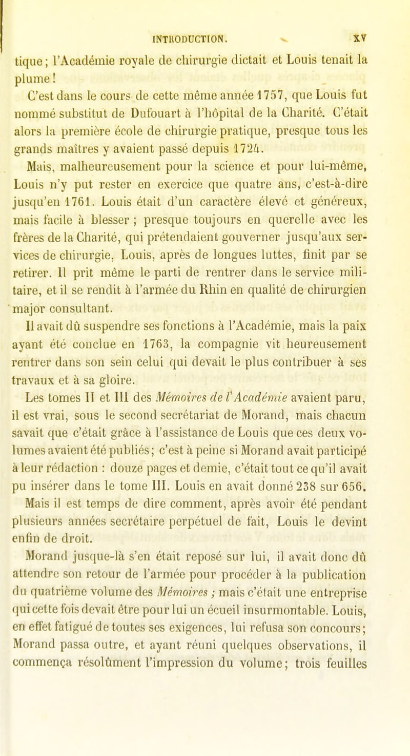 tique; l'Académie royale de chirurgie dictait et Louis tenait la plume ! C'est dans le cours de cette même année 1757, que Louis fut nommé substitut de Dut'ouart à l'hôpital de la Charité. C'était alors la première école de chirurgie pratique, presque tous les grands maîtres y avaient passé depuis 1724. Mais, malheureusement pour la science et pour lui-même, Louis n'y put rester en exercice que quatre ans, c'est-à-dire jusqu'en 1761. Louis était d'un caractère élevé et généreux, mais facile à blesser ; presque toujours en querelle avec les frères de la Charité, qui prétendaient gouverner jusqu'aux ser- vices de chirurgie, Louis, après de longues luttes, finit par se retirer. 11 prit même le parti de rentrer dans le service mili- taire, et il se rendit à l'armée du Rhin en qualité de chirurgien major consultant. Il avait dû suspendre ses fonctions à l'Académie, mais la paix ayant été conclue en 1763, la compagnie vit heureusement rentrer dans son sein celui qui devait le plus contribuer à ses travaux et à sa gloire. Les tomes IT et III des Mémoires de l'Académie avaient paru, il est vrai, sous le second secrétariat de Morand, mais chacun savait que c'était grâce à l'assistance de Louis que ces deux vo- lumes avaient été publiés ; c'est à peine si Morand avait participé à leur rédaction : douze pages et demie, c'était tout ce qu'il avait pu insérer dans le tome III. Louis en avait donné 238 sur 656. Mais il est temps de dire comment, après avoir été pendant plusieurs années secrétaire perpétuel de fait, Louis le devint enfin de droit. Morand jusque-là s'en était reposé sur lui, il avait donc dû attendre son retour de l'armée pour procéder à la publication du quatrième volume des Mémoires ; mais c'était une entreprise qui cette fois devait être pour lui un écueil insurmontable. Louis, en effet fatigué de toutes ses exigences, lui refusa son concours; Morand passa outre, et ayant réuni quelques observations, il commença résolûment l'impression du volume; trois feuilles