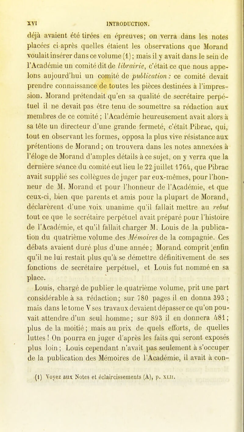 déjà avaient été tirées en épreuves; on verra dans les notes placées ci-après quelles étaient les observations que Morand voulait insérer dans ce volume (1 ) ; mais il y avait dans le sein de l'Académie un comité dit de librairie, c'était ce que nous appe- lons aujourd'hui un comité de publication : ce comité devait prendre connaissance de toutes les pièces destinées à l'impres- sion. Morand prétendait qu'en sa qualité de secrétaire perpé- tuel il ne devait pas être tenu de soumettre sa rédaction aux membres de ce comité ; l'Académie heureusement avait alors à sa tête un directeur d'une grande fermeté, c'était Pibrac, qui, tout en observant les formes, opposa la plus vive résistance aux prétentions de Morand ; on trouvera dans les notes annexées à l'éloge de Morand d'amples détails à ce sujet, on y verra que la dernière séance du comité eut lieu le 22 juillet 176Zi, que Pibrac avait supplié ses collègues déjuger par eux-mêmes, pour l'hon- neur de M. Morand et pour l'honneur de l'Académie, et que ceux-ci, bien que parents et amis pour la plupart de Morand, déclarèrent d'une voix unanime qu'il fallait mettre au 7'ebut tout ce que le secrétaire perpétuel avait préparé pour l'histoire de l'Académie, et qu'il fallait charger M. Louis de la publica- tion du quatrième volume des Mémoires de la compagnie. Ces débats avaient duré plus d'une année; Morand comprit ^enfin qu'il ne lui restait plus qu'à se démettre définitivement de ses fonctions de secrétaire perpétuel, et Louis fut nommé en sa place. Louis, chargé de publier le quatrième volume, prit une part considérable à sa rédaction; sur 780 pages il en donna 393 ; mais dans le tome V ses travaux devaient dépasser ce qu'on pou- vait attendre d'un seul homme; sur 893 il en donnera hSl; plus de la moitié ; mais au prix de quels efforts, de quelles luttes ! On pourra en juger d'après les faits qui seront exposés plus loin ; Louis cependant n'avait pas seulement à s'occuper de la publication des Mémoires de l'Académie, il avait à con-