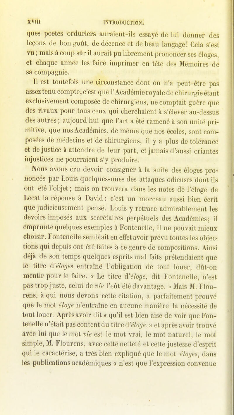 ques poètes orduriers auraient-ils essayé de lui donner des leçons de bon goût, de décence et de beau langage! Cela s'est vu ; mais à coup sûr il aurait pu librement prononcer ses éloges, et cliaque année les faire imprimer en tête des Mémoires de sa compagnie. Il est toutefois une circonstance dont on n'a peut-être pas assez tenu compte, c'est que l'Académie royale de chirurgie étant exclusivement composée de chirurgiens, ne comptait guère que des rivaux pour tous ceux qui cherchaient à s'élever au-dessus des autres ; aujourd'hui que l'art a été ramené à son unité pri- mitive, que nos Académies, de même que nos écoles, sont com- posées de médecins et de chirurgiens, il y a plus de tolérance et de justice à attendre de leur part, et jamais d'aussi criantes injustices ne pourraient s'y produire. Nous avons cru devoir consigner à la suite des éloges pro- noncés par Louis quelques-unes des attaques odieuses dont ils ont été l'objet ; mais on trouvera dans les notes de l'éloge de Lecat la réponse à David: c'est un morceau aussi bien écrit que judicieusement pensé. Louis y retrace admirablement les devoirs imposés aux secrétaires perpétuels des Académies; il emprunte quelques exemples à Fontenelle, il ne pouvait mieux choisir. Fontenelle semblait en effet avoir prévu toutes les objec- tions qui depuis ont été faites à ce genre de compositions. Ainsi déjà de son temps quelques esprits mal faits prétendaient que le titre d'éloges entraîné l'obligation de tout louer, dût-on mentir pour le faire. « Le titre d'éloge, dit Fontenelle, n'est pas trop juste, celui de vie l'eût été davantage. » Mais M. Flou- rens, à qui nous devons cette citation, a parfaitement prouvé que le mot éloge n'entraîne en aucune manière la nécessité de tout louer. Après avoir dit « qu'il est bien aise de voir que Fon- tenelle n'était pas content du titre d'éloge, » et après avoir trouvé avec lui que le mot vie est le mot vrai, le mot naturel, le mot simple, M. Flourens, avec cette netteté et cette justesse d'esprit qui le caractérise, a très bien expliqué que le mot éloges, dans les publications académiques « n'est que l'expression convenue