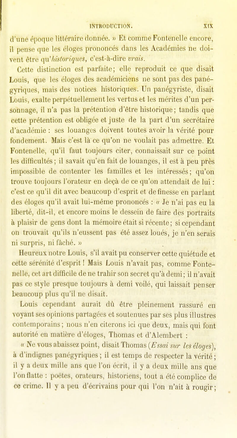 d'une époque littéraire donnée. » Et comme Fontanelle encore, il pense que les éloges prononcés dans les Académies ne doi- vent être (\VL historiques, c'est-à-dire vrais. Cette distinction est parfaite; elle reproduit ce que disait Louis, que les éloges des académiciens ne sont pas des pané- gyriques, mais des notices historiques. Un panégyriste, disait Louis, exalte perpétuellement les vertus et les mérites d'un per- sonnage, il n'a pas la prétention d'être historique; tandis que cette prétention est obligée et juste de la part d'un secrétaire d'académie : ses louanges doivent toutes avoir la vérité pour fondement. Mais c'est là ce qu'on ne voulait pas admettre. Et Fontenelle, qu'il faut toujours citer, connaissait sur ce point les difficultés ; il savait qu'en fait de louanges, il est à peu près impossible de contenter les familles et les intéressés; qu'on trouve toujours l'orateur en deçà de ce qu'on attendait de lui : c'est ce qu'il dit avec beaucoup d'esprit et de finesse en parlant des éloges qu'il avait lui-même prononcés : v Je n'ai pas eu la liberté, dit-il, et encore moins le dessein de faire des portraits à plaisir de gens dont la mémoire était si récente ; si cependant on trouvait qu'ils n'eussent pas été assez loués, je n'en serais ni surpris, ni fâché. » Heureux notre Louis, s'il avait pu conserver cette quiétude et cette sérénité d'esprit ! Mais Louis n'avait pas, comme Fonte- nelle, cet art difficile de ne trahir son secret qu'à demi; il n'avait pas ce style presque toujours à demi voilé, qui laissait penser beaucoup plus qu'il ne disait. Louis cependant aurait àù être pleinement rassuré en voyant ses opinions partagées et soutenues par ses plus illustres contemporains; nous n'en citerons ici que deux, mais qui font autorité en matière d'éloges, Thomas et d'Alembert : « Ne vous abaissez point, disait Thomas {Essai sur les éloges), à d'indignes panégyriques ; il est temps de respecter la vérité ; il y a deux mille ans que l'on écrit, il y a deux mille ans que l'on flatte : poètes, orateurs, historiens, tout a été complice de ce crime. 11 y a peu d'écrivains pour qui l'on n'ait à rougir ;