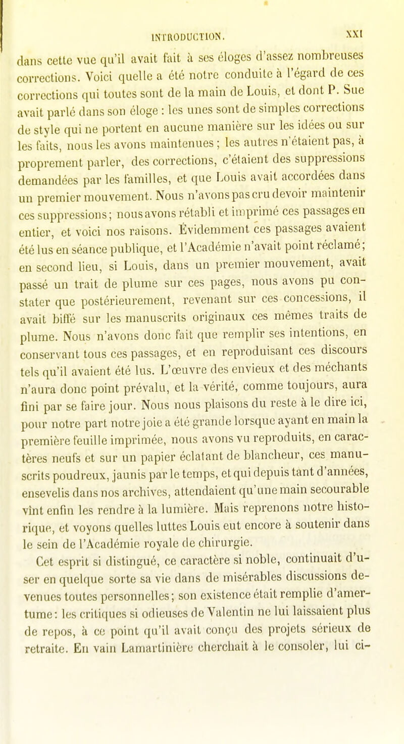 dans cette vue qu'il avait fait à ses éloges d'assez nombreuses corrections. Voici quelle a été notre conduite à l'égard de ces corrections qui toutes sont de la main de Louis, et dont P. Sue avait parlé dans son éloge : les unes sont de simples corrections de style qui ne portent en aucune manière sur les idées ou sur les faits, nous les avons maintenues ; les autres n'étaient pas, à proprement parler, des corrections, c'étaient des suppressions demandées par les familles, et que Louis avait accordées dans un premier mouvement. Nous n'avons pas cru devoir maintenir ces suppressions ; nous avons rétabli et imprimé ces passages en entier, et voici nos raisons. Évidemment ces passages avaient été lus en séance publique, et l'Académie n'avait point réclamé; en second lieu, si Louis, dans un premier mouvement, avait passé un trait de plume sur ces pages, nous avons pu con- stater que postérieurement, revenant sur ces concessions, il avait biffé sur les manuscrits originaux ces mêmes traits de plume. Nous n'avons donc fait que remplir ses intentions, en conservant tous ces passages, et en reproduisant ces discours tels qu'il avaient été lus. L'œuvre des envieux et des méchants n'aura donc point prévalu, et la vérité, comme toujours, aura fini par se faire jour. Nous nous plaisons du reste à le dire ici, pour notre part notre joie a été grande lorsque ayant en main la première feuille imprimée, nous avons vu reproduits, en carac- tères neufs et sur un papier éclatant de blancheur, ces manu- scrits poudreux, jaunis par le temps, et qui depuis tant d'années, ensevelis dans nos archives, attendaient qu'une main secourable vînt enfin les rendre à la lumière. Mais reprenons notre histo- rique, et voyons quelles luttes Louis eut encore à soutenir dans le sein de l'Académie royale de chirurgie. Cet esprit si distingué, ce caractère si noble, continuait d'u- ser en quelque sorte sa vie dans de misérables discussions de- venues toutes personnelles ; son existence était remplie d'amer- tume: les critiques si odieuses de Valentin ne lui laissaient plus de repos, k ce point qu'il avait conçu des projets sérieux de retraite. En vain Lamartinière cherchait à le consoler, lui ci-