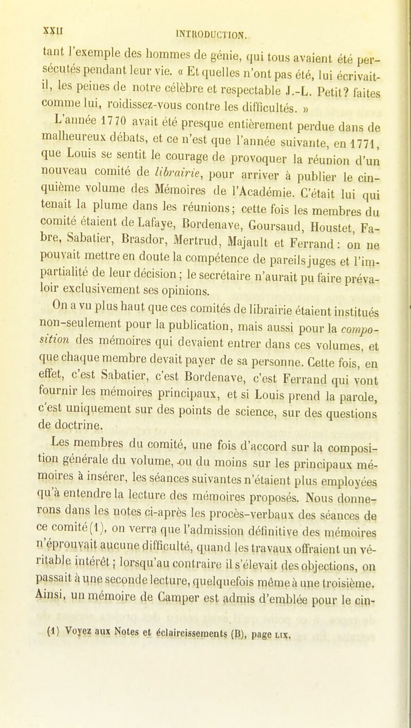 tant l'exemple des hommes de génie, qui tous avaient été per- sécutés pendant leur vie. « Et quelles n'ont pas été, lui écrivait- il, les peines de notre célèbre et respectable J.-L. Petit? faites comme lui, roidissez-vous contre les difficultés. » L'année 1770 avait été presque entièrement perdue dans de malheureux débats, et ce n'est que l'année suivante, en 1771 que Louis se sentit le courage de provoquer la réunion d'un nouveau comité de Ubrairie, pour arriver à publier le cin- quième volume des Mémoires de l'Académie. C'était lui qui tenait la plume dans les réunions; cette fois les membres du comité étaient de Lafaye, Bordenave, Goursaud, Houstet Fa- bre, Sabatier, Brasdor, Mertrud, Majault et Ferrand : on ne pouvait mettre en doute la compétence de pareils juges et l'im- partialité de leur décision ; le secrétaire n'aurait pu faire préva- loir exclusivement ses opinions. On a vu plus haut que ces comités de librairie étaient institués non-seulement pour la publication, mais aussi pour la compo- sition des mémoires qui devaient entrer dans ces volumes, et que chaque membre devait payer de sa personne. Cette fois,'en effet, c'est Sabatier, c'est Bordenave, c'est Ferrand qui vont fournir les mémoires principaux, et si Louis prend la parole, c'est uniquement sur des points de science, sur des questions de doctrine. Les membres du comité, une fois d'accord sur la composi- tion générale du volume, ^u du moins sur les principaux mé- mou-es à insérer, les séances suivantes n'étaient plus employées qu'à entendre la lecture des mémoires proposés. Nous donne- rons dans les notes ci-après les procès-verbaux des séances de ce comité (1), on verra que l'admission définitive des mémoires n'éprouvait aucune difficulté, quand les travaux offraient un vé- ritable intérêt; lorsqu'au contraire il s'élevait des objections, on passait à une seconde lecture, quelquefois même à une troisième. Ainsi, un mémoire de Camper est admis d'emblée pour le cin-