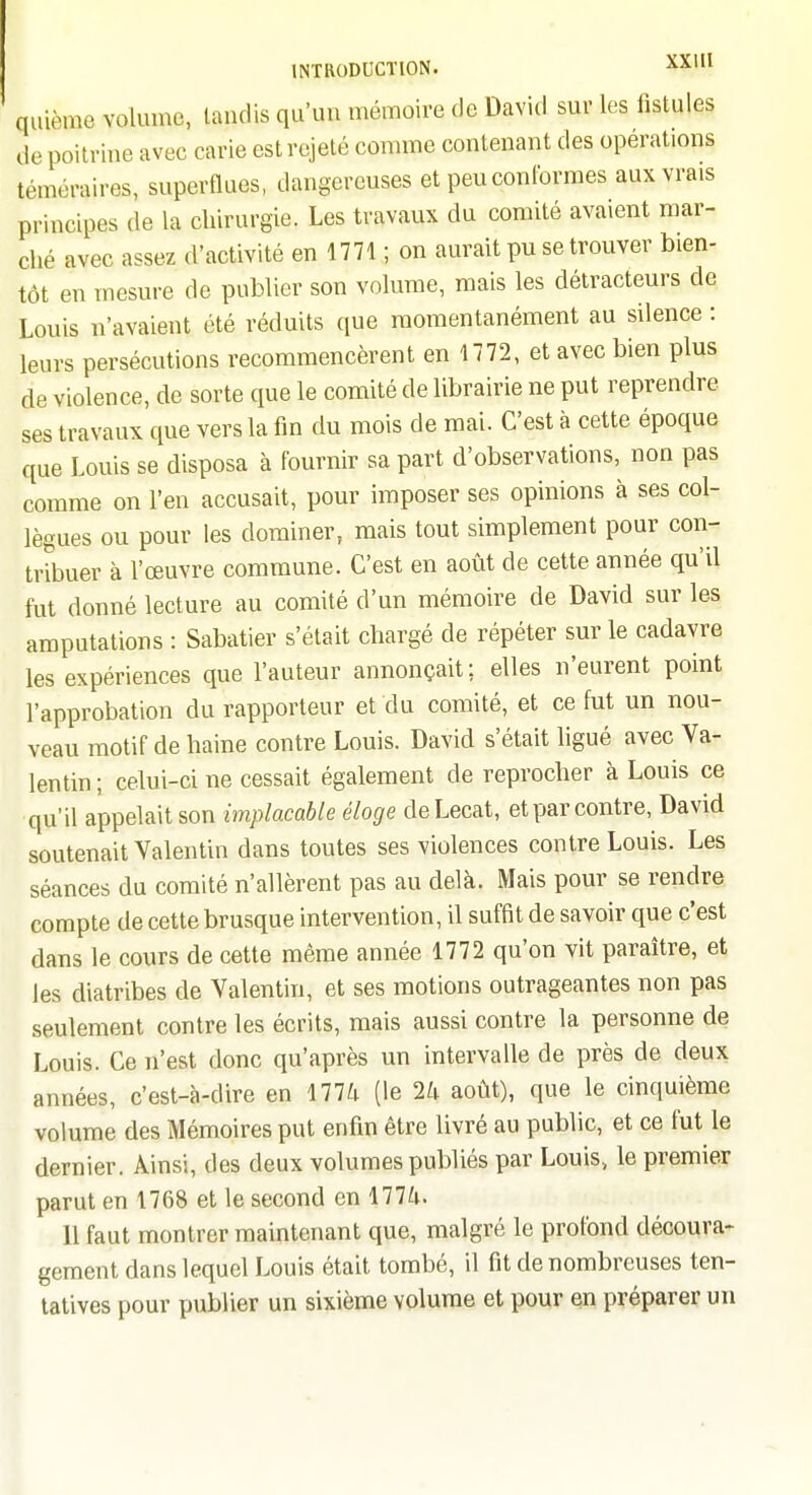 quième volume, taudis qu'un mémoire de David sur les fistules de poitrine avec carie est rejeté comme contenant des opérations téméraires, superflues, dangereuses et peu conformes aux vrais principes de la chirurgie. Les travaux du comité avaient mar- ché avec assez d'activité en 1771 ; on aurait pu se trouver bien- tôt en mesure de publier son volume, mais les détracteurs de Louis n'avaient été réduits que momentanément au silence : leurs persécutions recommencèrent en 1772, et avec bien plus de violence, de sorte que le comité de librairie ne put reprendre ses travaux que vers la fin du mois de mai. C'est à cette époque que Louis se disposa à fournir sa part d'observations, non pas comme on l'en accusait, pour imposer ses opinions à ses col- lègues ou pour les dominer, mais tout simplement pour con- tribuer à l'œuvre commune. C'est en août de cette année qu'il fut donné lecture au comité d'un mémoire de David sur les amputations : Sabatier s'était chargé de répéter sur le cadavre les expériences que l'auteur annonçait; elles n'eurent point l'approbation du rapporteur et du comité, et ce fut un nou- veau motif de haine contre Louis. David s'était ligué avec Va- lentin; celui-ci ne cessait également de reprocher à Louis ce qu'il appelait son implacable éloge deLecat, et par contre, David soutenait Valentin dans toutes ses violences contre Louis. Les séances du comité n'allèrent pas au delà. Mais pour se rendre compte de cette brusque intervention, il suffît de savoir que c'est dans le cours de cette même année 1772 qu'on vit paraître, et les diatribes de Valentin, et ses motions outrageantes non pas seulement contre les écrits, mais aussi contre la personne de Louis. Ce n'est donc qu'après un intervalle de près de deux années, c'est-à-dire en 177^1 (le 1k août), que le cinquième volume des Mémoires put enfin être livré au public, et ce fut le dernier. Ainsi, des deux volumes publiés par Louis, le premier parut en 1768 et le second en 177^1. 11 faut montrer maintenant que, malgré le profond découra- gement dans lequel Louis était tombé, il fit de nombreuses ten- tatives pour publier un sixième volume et pour en préparer un