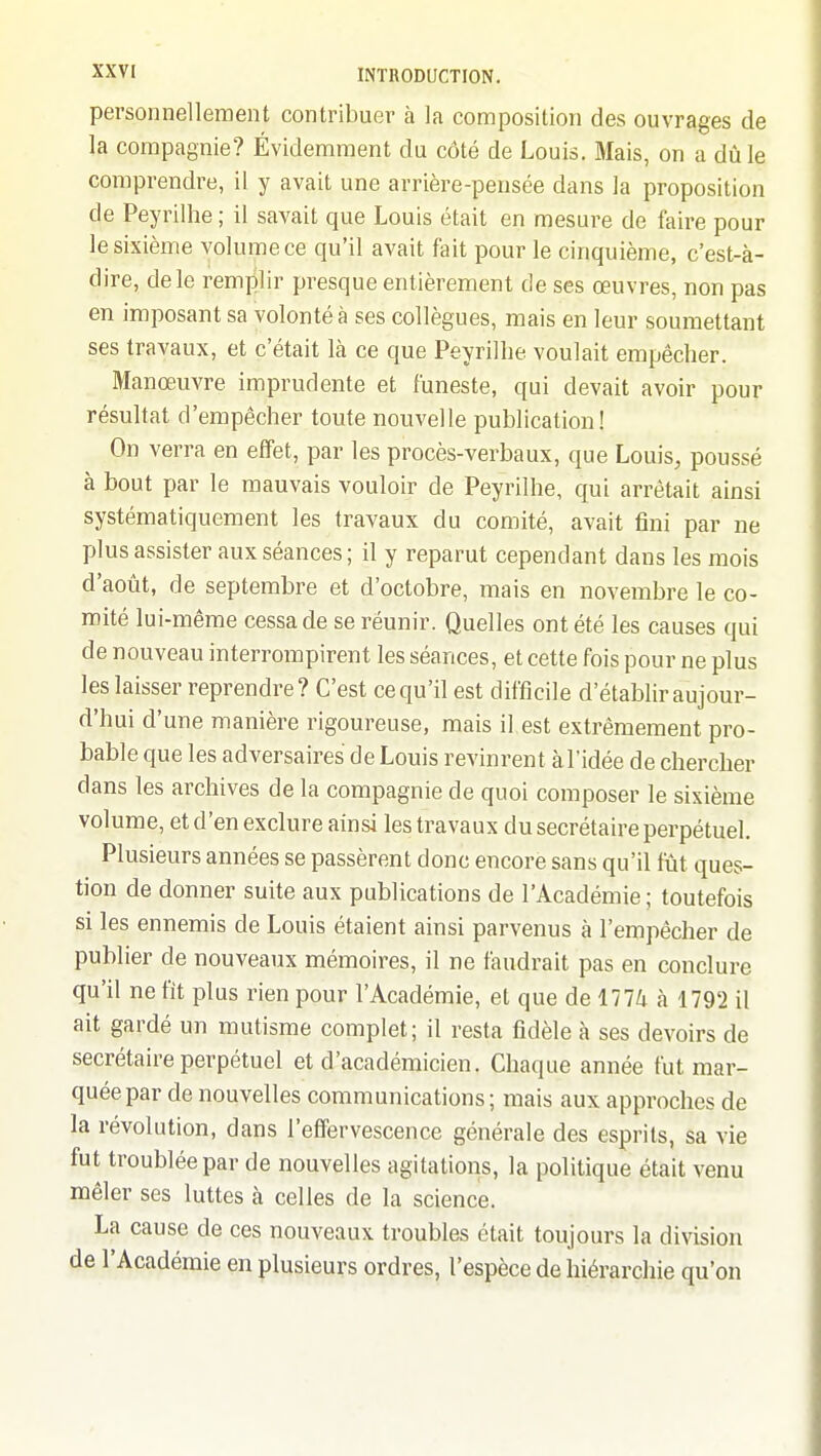 personnellement contribuer à la composition des ouvrages de la compagnie? Évidemment du côté de Louis. Mais, on a dû le comprendre, il y avait une arrière-pensée dans la proposition de Peyrilhe ; il savait que Louis était en mesure de faire pour le sixième volume ce qu'il avait fait pour le cinquième, c'est-à- dire, de le remplir presque entièrement de ses œuvres, non pas en imposant sa volonté à ses collègues, mais en leur soumettant ses travaux, et c'était là ce que Peyrilhe voulait empêcher. Manœuvre imprudente et funeste, qui devait avoir pour résultat d'empêcher toute nouvelle publication! On verra en effet, par les procès-verbaux, que Louis, poussé à bout par le mauvais vouloir de Peyrilhe, qui arrêtait ainsi systématiquement les travaux du comité, avait fini par ne plus assister aux séances; il y reparut cependant dans les mois d'août, de septembre et d'octobre, mais en novembre le co- mité lui-même cessa de se réunir. Quelles ont été les causes qui de nouveau interrompirent les séances, et cette fois pour ne plus les laisser reprendre ? C'est ce qu'il est difficile d'établir aujour- d'hui d'une manière rigoureuse, mais il est extrêmement pro- bable que les adversaires de Louis revinrent àl'idée de chercher dans les archives de la compagnie de quoi composer le sixième volume, et d'en exclure ainsi les travaux du secrétaire perpétuel. Plusieurs années se passèrent donc encore sans qu'il fût ques- tion de donner suite aux publications de l'Académie ; toutefois si les ennemis de Louis étaient ainsi parvenus à l'empêcher de publier de nouveaux mémoires, il ne faudrait pas en conclure qu'il ne fit plus rien pour l'Académie, et que de 1774 à 1792 il ait gardé un mutisme complet; il resta fidèle à ses devoirs de secrétaire perpétuel et d'académicien. Chaque année fut mar- quée par de nouvelles communications ; mais aux approches de la révolution, dans l'effervescence générale des esprits, sa vie fut troublée par de nouvelles agitations, la politique était venu mêler ses luttes à celles de la science. La cause de ces nouveaux troubles était toujours la division de l'Académie en plusieurs ordres, l'espèce de hiérarchie qu'on