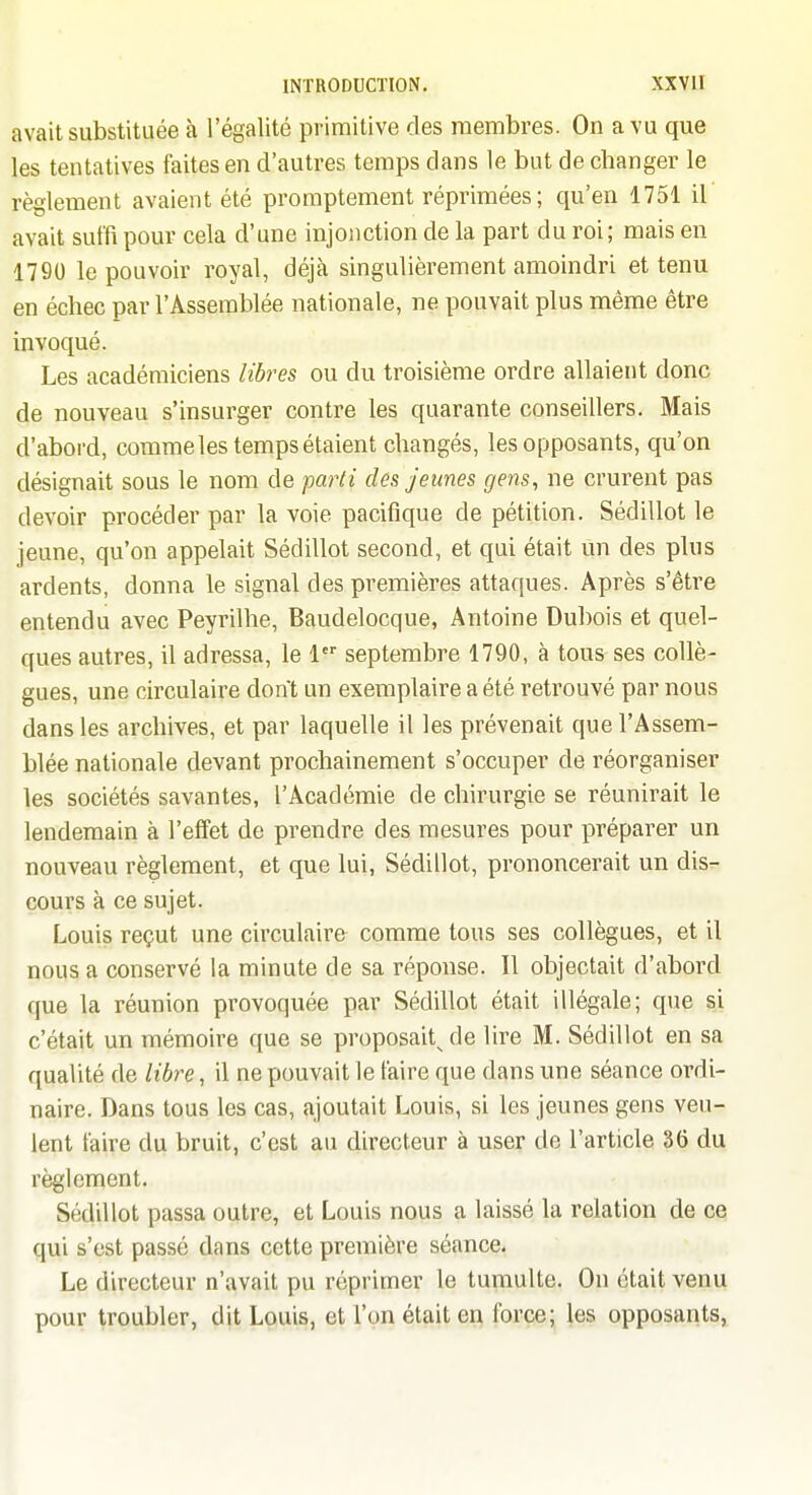 avait substituée à l'égalité primitive des membres. On a vu que les tentatives faites en d'autres temps dans le but de changer le règlement avaient été promptement réprimées; qu'en 1751 il avait suffi pour cela d'une injonction de la part du roi; mais en 1790 le pouvoir royal, déjà singulièrement amoindri et tenu en échec par l'Assemblée nationale, ne pouvait plus même être invoqué. Les académiciens libres ou du troisième ordre allaient donc de nouveau s'insurger contre les quarante conseillers. Mais d'abord, comme les temps étaient changés, les opposants, qu'on désignait sous le nom de parti des jeunes gens, ne crurent pas devoir procéder par la voie pacifique de pétition. Sédillot le jeune, qu'on appelait Sédillot second, et qui était Un des plus ardents, donna le signal des premières attaques. Après s'être entendu avec Peyrilhe, Baudelocque, Antoine Dubois et quel- ques autres, il adressa, le 1 septembre 1790, à tous ses collè- gues, une circulaire dont un exemplaire a été retrouvé par nous dans les archives, et par laquelle il les prévenait que l'Assem- blée nationale devant prochainement s'occuper de réorganiser les sociétés savantes, l'Académie de chirurgie se réunirait le lendemain à l'effet de prendre des mesures pour préparer un nouveau règlement, et que lui, Sédillot, prononcerait un dis- cours à ce sujet. Louis reçut une circulaire comme tous ses collègues, et il nous a conservé la minute de sa réponse. Il objectait d'abord que la réunion provoquée par Sédillot était illégale; que si c'était un mémoire que se proposait^ de lire M. Sédillot en sa qualité de libre, il ne pouvait le faire que dans une séance ordi- naire. Dans tous les cas, ajoutait Louis, si les jeunes gens veu- lent faire du bruit, c'est au directeur à user de l'article 36 du règlement. Sédillot passa outre, et Louis nous a laissé la relation de ce qui s'est passé dans cette première séance. Le directeur n'avait pu réprimer le tumulte. On était venu pour troubler, dit Louis, et l'on était en force; les opposants,