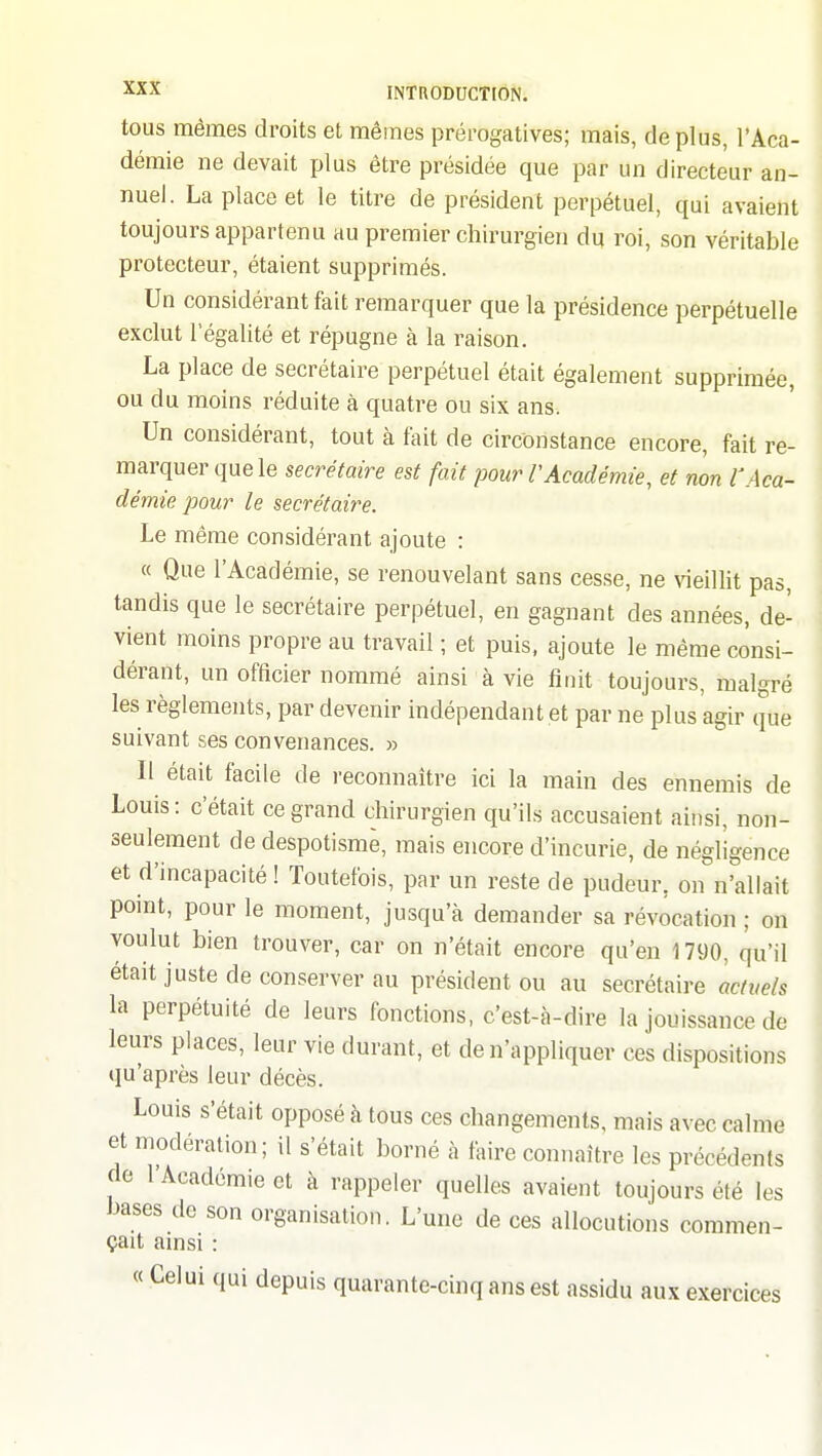 tous mêmes droits et mêmes prérogatives; mais, déplus, l'Aca- démie ne devait plus être présidée que par un directeur an- nuel. La place et le titre de président perpétuel, qui avaient toujours appartenu au premier chirurgien du roi, son véritable protecteur, étaient supprimés. Un considérant fait remarquer que la présidence perpétuelle exclut légalité et répugne à la raison. La place de secrétaire perpétuel était également supprimée, ou du moins réduite à quatre ou six ans. Un considérant, tout à fait de circonstance encore, fait re- marquer que le secrétaire est fait pour VAcadémie, et non l'Aca- démie pour le secrétaire. Le même considérant ajoute : « Que l'Académie, se renouvelant sans cesse, ne vieillit pas, tandis que le secrétaire perpétuel, en gagnant des années, de- vient moins propre au travail ; et puis, ajoute le même consi- dérant, un officier nommé ainsi à vie finit toujours, malgré les règlements, par devenir indépendant .et par ne plus agir que suivant ses convenances. » Il était facile de reconnaître ici la main des ennemis de Louis: c'était ce grand chirurgien qu'ils accusaient ainsi, non- seulement de despotisme, mais encore d'incurie, de négligence et d'incapacité ! Toutefois, par un reste de pudeur, on n'allait point, pour le moment, jusqu'à demander sa révocation ; on voulut bien trouver, car on n'était encore qu'en 1790, qu'il était juste de conserver au président ou au secrétaire muels la perpétuité de leurs fonctions, c'est-à-dire la jouissance de leurs places, leur vie durant, et de n'appliquer ces dispositions qu'après leur décès. Louis s'était opposé à tous ces changements, mais avec calme et modération; il s'était borné à faire connaître les précédents de l'Académie et à rappeler quelles avaient toujours été les bases de son organisation. L'une de ces allocutions commen- çait ainsi : « Celui qui depuis quarante-cinq ans est assidu aux exercices