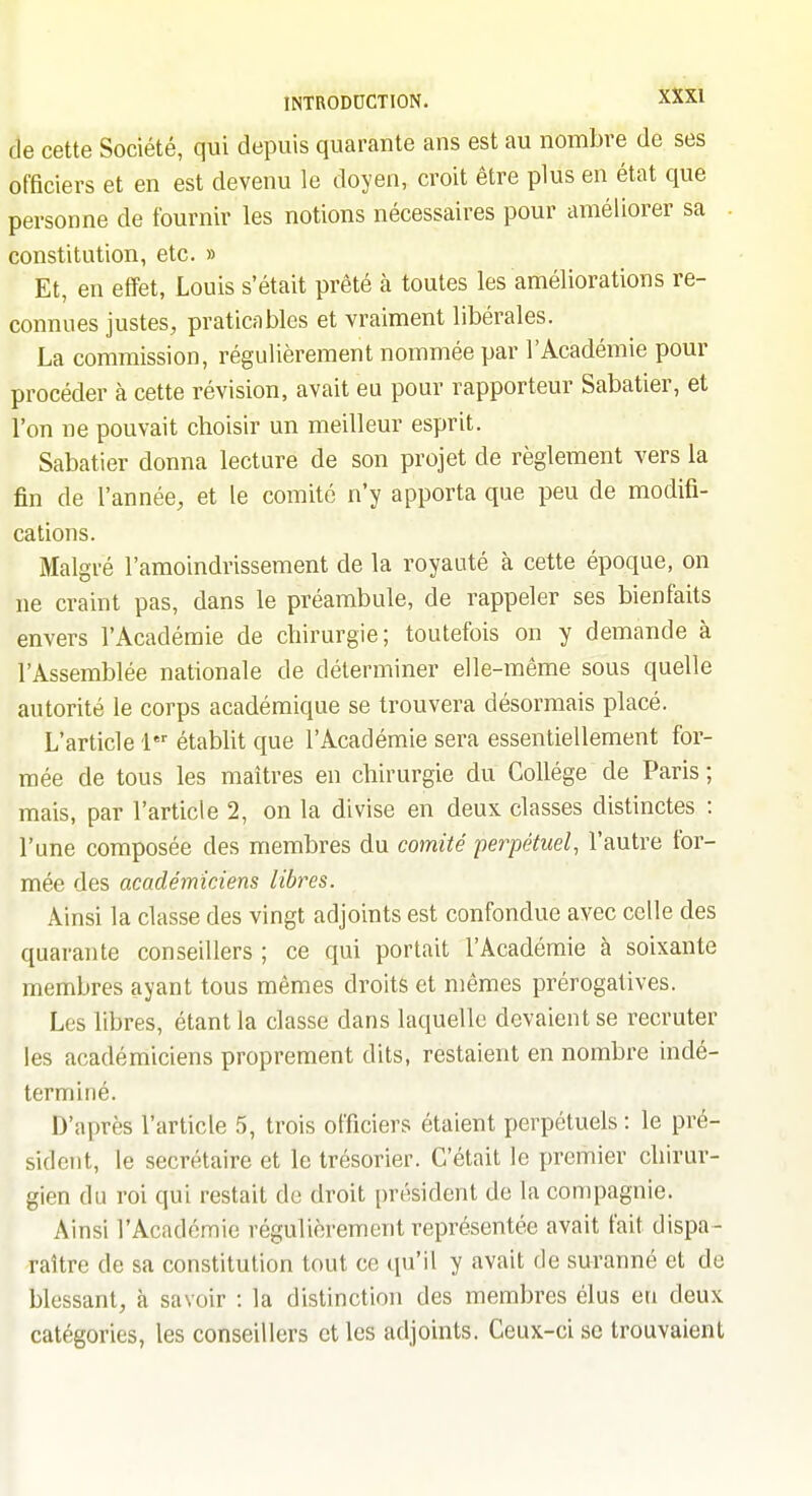de cette Société, qui depuis quarante ans est au nombre de ses officiers et en est devenu le doyen, croit être plus en état que personne de fournir les notions nécessaires pour améliorer sa constitution, etc. » Et, en effet, Louis s'était prêté à toutes les améliorations re- connues justes, praticables et vraiment libérales. La commission, régulièrement nommée par l'Académie pour procéder à cette révision, avait eu pour rapporteur Sabatier, et l'on ne pouvait choisir un meilleur esprit. Sabatier donna lecture de son projet de règlement vers la fin de l'année, et le comité n'y apporta que peu de modifi- cations. Malgré l'amoindrissement de la royauté à cette époque, on ne craint pas, dans le préambule, de rappeler ses bienfaits envers l'Académie de chirurgie; toutefois on y demande à l'Assemblée nationale de déterminer elle-même sous quelle autorité le corps académique se trouvera désormais placé. L'article 1 étabht que l'Académie sera essentiellement for- mée de tous les maîtres en chirurgie du Collège de Paris; mais, par l'article 2, on la divise en deux classes distinctes : l'une composée des membres du comité perpétuel, l'autre for- mée des académiciens libres. Ainsi la classe des vingt adjoints est confondue avec celle des quarante conseillers ; ce qui portait l'Académie à soixante membres ayant tous mêmes droits et mêmes prérogatives. Les libres, étant la classe dans laquelle devaient se recruter les académiciens proprement dits, restaient en nombre indé- terminé. D'après l'article 5, trois officiers étaient perpétuels : le pré- sident, le secrétaire et le trésorier. C'était le premier chirur- gien du roi qui restait de droit président de la compagnie. Ainsi l'Académie régulièrement représentée avait fait dispa - raître de sa constitution tout ce qu'il y avait de suranné et de blessant, à savoir : la distinction des membres élus eu deux catégories, les conseillers et les adjoints. Ceux-ci se trouvaient