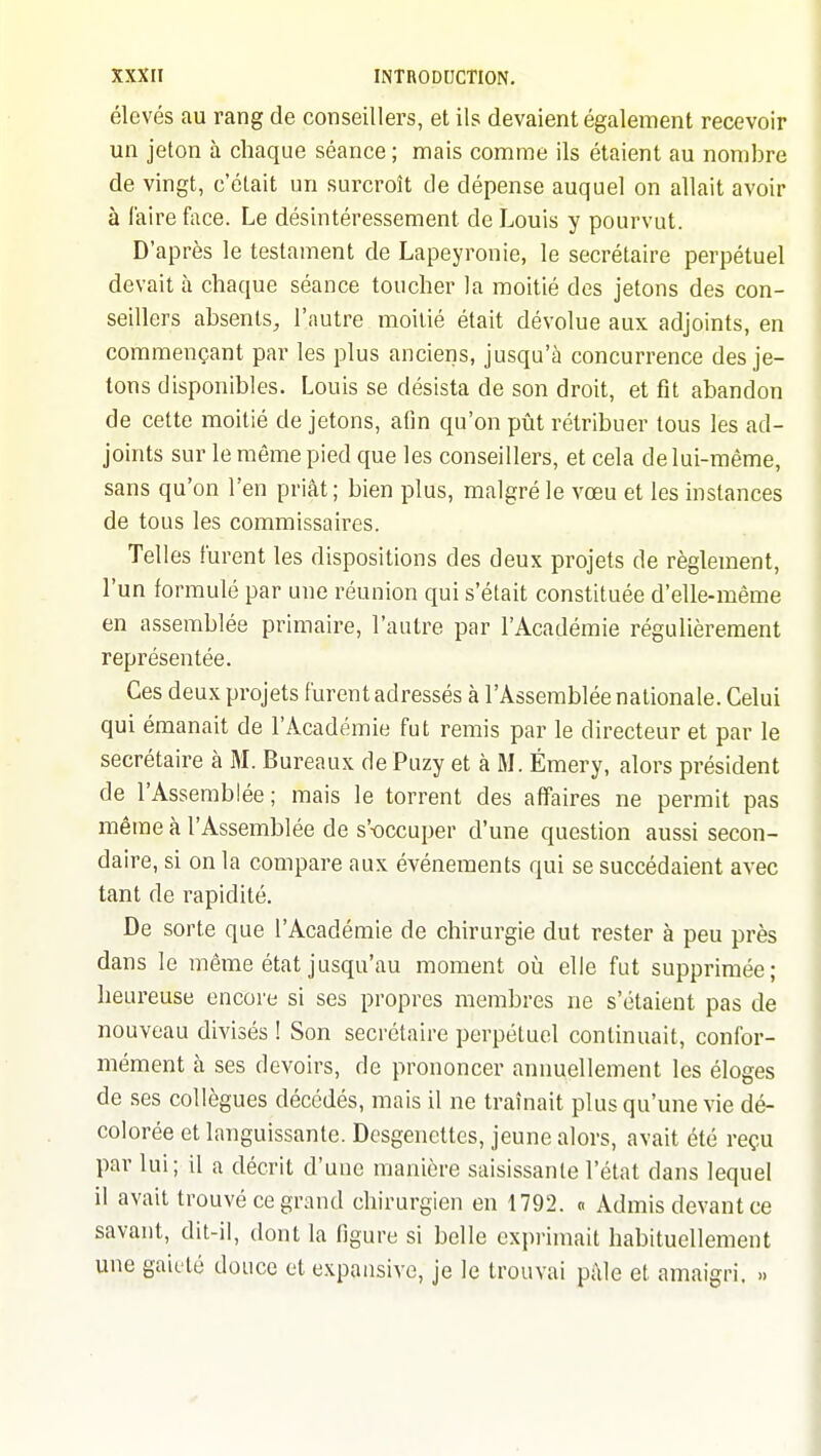 élevés au rang de conseillers, et ils devaient également recevoir un jeton à chaque séance ; mais comme ils étaient au nombre de vingt, c'était un surcroît de dépense auquel on allait avoir à faire face. Le désintéressement de Louis y pourvut. D'après le testament de Lapeyronie, le secrétaire perpétuel devait à chaque séance toucher la moitié des jetons des con- seillers absents^ l'autre moitié était dévolue aux adjoints, en commençant par les plus anciens, jusqu'à concurrence des je- tons disponibles. Louis se désista de son droit, et fit abandon de cette moitié de jetons, afin qu'on pût rétribuer tous les ad- joints sur le même pied que les conseillers, et cela de lui-même, sans qu'on l'en priât; bien plus, malgré le vœu et les instances de tous les commissaires. Telles furent les dispositions des deux projets de règlement, l'un formulé par une réunion qui s'était constituée d'elle-même en assemblée primaire, l'autre par l'Académie régulièrement représentée. Ces deux projets furent adressés à l'Assemblée nationale. Celui qui émanait de l'Académie fut remis par le directeur et par le secrétaire cà M. Bureaux dePuzy et à M. Émery, alors président de l'Assemblée ; mais le torrent des affaires ne permit pas même à l'Assemblée de s'-occuper d'une question aussi secon- daire, si on la compare aux événements qui se succédaient avec tant de rapidité. De sorte que l'Académie de chirurgie dut rester à peu près dans le même état jusqu'au moment où elle fut supprimée; heureuse encore si ses propres membres ne s'étaient pas de nouveau divisés ! Son secrétaire perpétuel continuait, confor- mément à ses devoirs, de prononcer annuellement les éloges de ses collègues décédés, mais il ne traînait plus qu'une vie dé- colorée et languissante. Dcsgencttes, jeune alors, avait été reçu par lui; il a décrit d'une manière saisissante l'état dans lequel il avait trouvé ce grand chirurgien en 1792. « Admis devant ce savant, dit-il, dont la figure si belle exprimait habituellement une gaieté douce et expansivc, je le trouvai pâle et amaigri. »