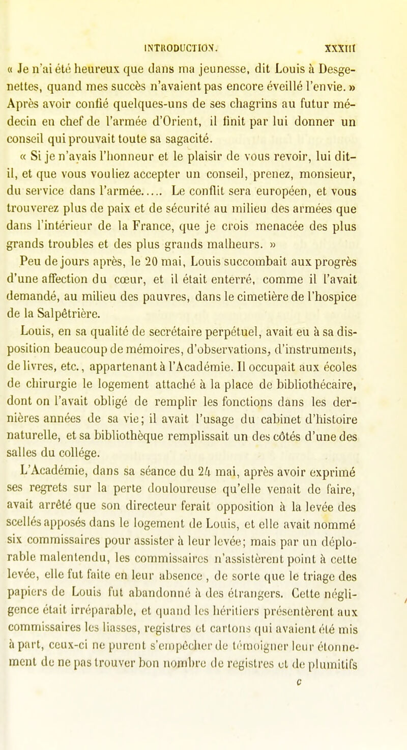 a Je n'ai été heureux que dans ma jeunesse, dit Louis à Desge- nettes, quand mes succès n'avaient pas encore éveillé l'envie. » Après avoir conlié quelques-uns de ses chagrins au futur mé- decin en chef de l'armée d'Orient, il finit par lui donner un conseil qui prouvait toute sa sagacité. « Si je n'avais l'honneur et le plaisir de vous revoir, lui dit- il, et que vous vouliez accepter un conseil, prenez, monsieur, du service dans l'armée Le conflit sera européen, et vous trouverez plus de paix et de sécurité au milieu des armées que dans l'intérieur de la France, que je crois menacée des plus grands troubles et des plus grands malheurs. » Peu de jours après, le 20 mai, Louis succombait aux progrès d'une affection du cœur, et il était enterré, comme il l'avait demandé, au milieu des pauvres, dans le cimetière de l'hospice de la Salpétrière. Louis, en sa qualité de secrétaire perpétuel, avait eu à sa dis- position beaucoup de mémoires, d'observations, d'instruments, délivres, etc., appartenant à l'Académie. Il occupait aux écoles de chirurgie le logement attaché à la place de bibliothécaire, dont on l'avait obligé de remphr les fonctions dans les der- nières années de sa vie; il avait l'usage du cabinet d'histoire naturelle, et sa bibliothèque remplissait un des côtés d'une des salles du collège. L'Académie, dans sa séance du 1h mai, après avoir exprimé ses regrets sur la perte douloureuse qu'elle venait de faire, avait arrêté que son directeur ferait opposition cà la levée des scellés apposés dans le logement de Louis, et elle avait nommé six commissaires pour assister à leur levée; mais par un déplo- rable malentendu, les commissaires n'assistèrent point à cette levée, elle fut faite en leur absence , de sorte que le triage des papiers de Louis fut abandonné à des étrangers. Cette négli- gence était irréparable, et quand les héritiers présentèrent aux commissaires les liasses, registres et carions (|ui avaient été mis h part, ceux-ci ne purent s'empêcher de témoigner leur étonne- ment de ne pas trouver bon nombre de registres et de plumitifs c