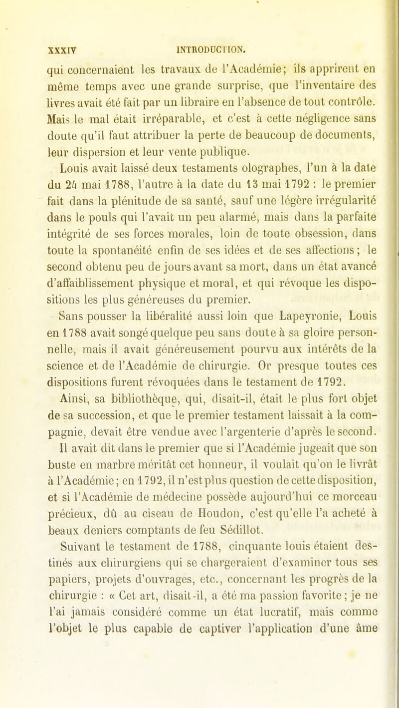 qui concernaient les travaux de l'Académie; ils apprirent en même temps avec une grande surprise, que l'inventaire des livres avait été fait par un libraire en l'absence de tout contrôle. Mais le mal était irréparable, et c'est à cette négligence sans doute qu'il faut atti'ibuer la perte de beaucoup de documents, leur dispersion et leur vente publique. Louis avait laissé deux testaments olographes, l'un à la date du 2^1 mai 1788, l'autre à la date du 13 mai 1792 : le premier fait dans la plénitude de sa santé, sauf une légère irrégularité dans le pouls qui l'avait un peu alarmé, mais dans la parfaite intégrité de ses forces morales, loin de toute obsession, dans toute la spontanéité enfin de ses idées et de ses affections ; le second obtenu peu de jours avant sa mort, dans un état avancé d'affaiblissement physique et moral, et qui révoque les dispo- sitions les plus généreuses du premier. Sans pousser la libéralité aussi loin que Lapeyronie, Louis en 1788 avait songé quelque peu sans doute à sa gloire person- nelle, mais il avait généreusement pourvu aux intérêts de la science et de l'Académie de chirurgie. Or presque toutes ces dispositions furent révoquées dans le testament de 1792. Ainsi, sa bibliothèque, qui, disait-il, était le plus fort objet de sa succession, et que le premier testament laissait à la com- pagnie, devait être vendue avec l'argenterie d'après le second. Il avait dit dans le premier que si l'Académie jugeait que son buste en marbre méritât cet honneur, il voulait qu'on le livrât àl'Académie; en 1792, il n'est plus question de cette disposition, et si l'Académie de médecine possède aujourd'hui ce morceau précieux, dû au ciseau de Houdon, c'est qu'elle l'a acheté à beaux deniers comptants de feu Sédillot. Suivant le testament de 1788, cinquante louis étaient des- tinés aux chirurgiens qui se chargeraient d'examiner tous ses papiers, projets d'ouvrages, etc., concernant les progrès de la chirui'gie : « Cet art, disait-il, a été ma passion favorite ; je ne l'ai jamais considéré comme un état lucratif, mais comme l'objet le plus capable de captiver l'application d'une âme