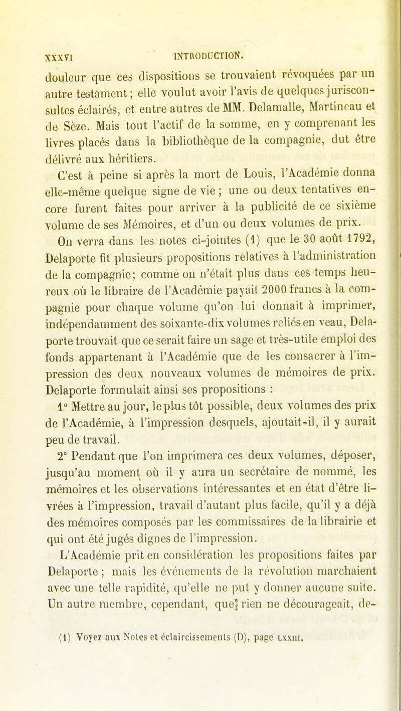 douleur que ces dispositions se trouvaient révoquées par un autre testament; elle voulut avoir l'avis de quelques juriscon- sultes éclairés, et entre autres de MM. Delamalle, Martincau et de Sèze. Mais tout l'actif de la somme, en y comprenant les livres placés dans la bibliothèque de la compagnie, dut être délivré aux héritiers. C'est à peine si après la mort de Louis, l'Académie donna elle-même quelque signe de vie ; une ou deux tentatives en- core furent faites pour arriver à la publicité de ce sixième volume de ses Mémoires, et d'un ou deux volumes de prix. On verra dans les notes ci-jointes (1) que le 30 août 1792, Delaporte fit plusieurs propositions relatives à l'administration de la compagnie; comme on n'était plus dans ces temps heu- reux où le libraire de l'Académie payait 2000 francs à la com- pagnie pour chaque volume qu'on lui donnait à imprimer, indépendamment des soixante-dix volumes reliés en veau, Dela- porte trouvait que ce serait faire un sage et très-utile emploi des fonds appartenant à l'Académie que de les consacrer à l'im- pression des deux nouveaux volumes de mémoires de prix. Delaporte formulait ainsi ses propositions : 1° Mettre au jour, le plus tôt possible, deux volumes des prix de l'Académie, à l'impression desquels, ajoutait-il, il y aurait peu de travail. 2° Pendant que l'on imprimera ces deux volumes, déposer, jusqu'au moment où il y aura un secrétaire de nommé, les mémoires et les observations intéressantes et en état d'être li- vrées à l'impression, travail d'autant plus l'acile, qu'il y a déjà des mémoires composés par les commissaires de la librairie et qui ont été jugés dignes de l'impression. L'Académie prit en considération les propositions faites par Delaporte ; mais les événements de la révolution marchaient avec une telle rapidité, qu'elle ne put y donner aucune suite. Un autre membre, cependant, qucj rien ne décourageait, de- (1) Voyez aux Noies et éclaircissemeiUs (D), page lxxiii.