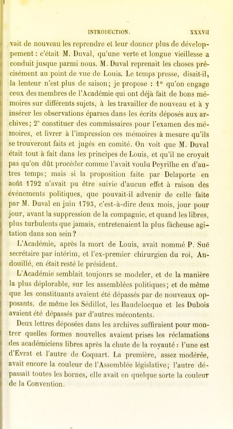 . vait de nouveau les reprendre et leur donner plus de dévelop- pement: c'était M. Duval, qu'une verte et longue vieillesse a conduit jusque parmi nous. M. Duval reprenait les choses pré- cisément au point de vue de Louis. Le temps presse, disait-il, la lenteur n'est plus de saison; je propose : 1° qu'on engage ceux des membres de l'Académie qui ont déjà fait de bons mé- moires sur différents sujets, à les travailler de nouveau et à y insérer les observations éparses dans les écrits déposés aux ar- chives; 2° constituer des commissaires pour l'examen des mé- moires, et livrer à l'impression ces mémoires à mesure qu'ils se trouveront faits et jugés en comité. On voit que M. Duval était tout à fait dans les principes de Louis, et qu'il ne croyait pas qu'on dût procéder comme l'avait voulu Peyrilhe en d'au- tres temps; mais si la proposition faite par Delaporte en août 1792 n'avait pu être suivie d'aucun effet à raison des événements politiques, que pouvait-il advenir de celle faite par M. Duval en j,uin 1793, c'est-cà-dire deux mois, jour pour jour, avant la suppression de la compagnie, et quand les libres, plus turbulents que jamais, entretenaient la plus fâcheuse agi- tation dans son sein ? L'Académie, après la mort de Louis, avait nommé P. Sue secrétaire par intérim, et l'ex-premier chirurgien du roi, An- douillé, en était resté le président. L'Académie semblait toujours se modeler, et de la manière la plus déplorable, sur les assemblées politiques; et de même que les constituants avaient été dépassés par de nouveaux op- posants, de même les Sédillot, les Baudelocque et les Dubois avaient été dépassés par d'autres mécontents. Deux lettres déposées dans les archives suffiraient pour mon- trer quelles formes nouvelles avaient prises les réclamations des académiciens libres après la chute de la royauté : l'une est d'Evrat et l'autre de Coquart. La première, assez modérée, avait encore la couleur de l'Assemblée législative; l'autre dé- passait toutes les bornes, elle avait en quelque sorte la couleur de la Convention.
