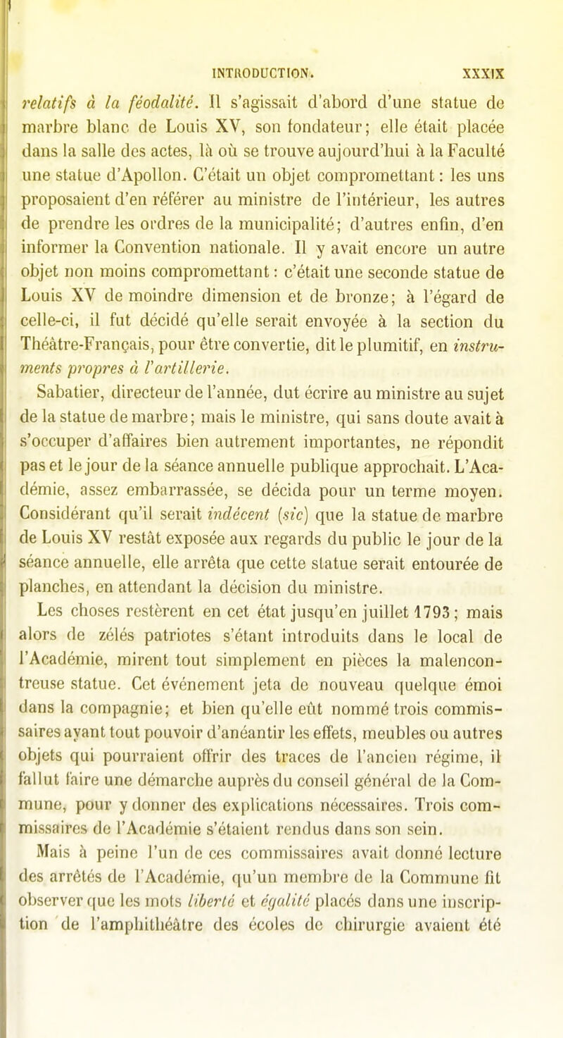 I INTRODUCTION. XXXIX relatifs à la féodalité. 11 s'agissait d'abord d'une statue de marbre blanc de Louis XV, son fondateur; elle était placée dans la salle des actes, là où se trouve aujourd'hui à la Faculté une statue d'Apollon. C'était un objet compromettant : les uns proposaient d'en référer au ministre de l'intérieur, les autres de prendre les ordres de la municipalité; d'autres enfin, d'en informer la Convention nationale. Il y avait encore un autre objet non moins compromettant : c'était une seconde statue de Louis XV de moindre dimension et de bronze; à l'égard de celle-ci, il fut décidé qu'elle serait envoyée à la section du Théâtre-Français, pour être convertie, dit le plumitif, en instru- ments propres à rartillerie. Sabatier, directeur de l'année, dut écrire au ministre au sujet de la statue de marbre ; mais le ministre, qui sans doute avait à s'occuper d'affaires bien autrement importantes, ne répondit pas et le jour de la séance annuelle publique approchait. L'Aca- démie, assez embarrassée, se décida pour un terme moyen; Considérant qu'il serait indécent {sic) que la statue de marbre de Louis XV restât exposée aux regards du public le jour de la séance annuelle, elle arrêta que cette statue serait entourée de planches, en attendant la décision du ministre. Les choses restèrent en cet état jusqu'en juillet 1793 ; mais alors de zélés patriotes s'étant introduits dans le local de l'Académie, mirent tout simplement en pièces la malencon- treuse statue. Cet événement jeta de nouveau quelque émoi dans la compagnie; et bien qu'elle eût nommé trois commis- saires ayant tout pouvoir d'anéantir les effets, meubles ou autres objets qui pourraient offrir des traces de l'ancien régime, il fallut faire une démarche auprès du conseil général de la Com- mune, pour y donner des explications nécessaires. Trois com- missaires de l'Académie s'étaient rendus dans son sein. Mais à peine l'un de ces commissaires avait donné lecture des arrêtés de l'Académie, qu'un membre de la Commune fit observer ((ue les mots liberté et égalité placés dans une inscrip- tion de l'amphithéâtre des écoles de chirurgie avaient été