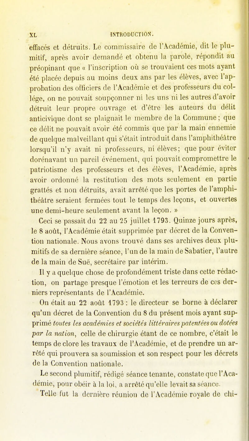 effacés et détruits. Le commissaire de l'Académie, dit le plu- mitif, après avoir demandé et obtenu la parole, répondit au préopinant que « l'inscription où se trouvaient ces mots ayant été placée depuis au moins deux ans par les élèves, avec l'ap- probation des officiers de l'Académie et des professeurs du col- lège, on ne pouvait soupçonner ni les uns ni les autres d'avoir détruit leur propre ouvrage et d'être les auteurs du délit anticivique dont se plaignait le membre de la Commune ; que ce délit ne pouvait avoir été commis que par la main ennemie de quelque malveillant qui s'était introduit dans l'amphithéâtre lorsqu'il n'y avait ni professeurs, ni élèves; que pour éviter dorénavant un pareil événement, qui pouvait compromettre le patriotisme des professeurs et des élèves, l'Académie, après avoir ordonné la restitution des mots seulement en partie grattés et non détruits, avait arrêté que les portes de l'amphi- théâtre seraient fermées tout le temps des leçons, et ouvertes une demi-heure seulement avant la leçon. » Ceci se passait du 22 au 25 juillet 1793. Quinze jours après, le 8 août, l'Académie était supprimée par décret de la Conven- tion nationale. Nous avons trouvé dans ses archives deux plu- mitifs de sa dernière séance, l'un de la main de Sabatier, l'autre de la main de Sue, secrétaire par intérim. Il y a quelque chose de profondément triste dans cette rédac- tion, on partage presque l'émotion et les terreurs de ces der- niers représentants de l'Académie. On était au 22 août 1793 : le directeur se borne à déclarer qu'un décret de la Convention du 8 du présent mois ayant sup- primé toutes les académies et sociétés littéraires patentées ou dotées par la nation^ celle de chirurgie étant de ce nombre, c'était le temps de clore les travaux de l'Académie, et de prendre un ar- rêté qui prouvera sa soumission et son respect pour les décrets de la Convention nationale. Le second plumitif, rédigé séance tenante, constate que l'Aca- démie, pour obéir à la loi, a arrêté qu'elle levait sa séance. Telle l'ut la dernière réunion de l'Académie royale de chi-