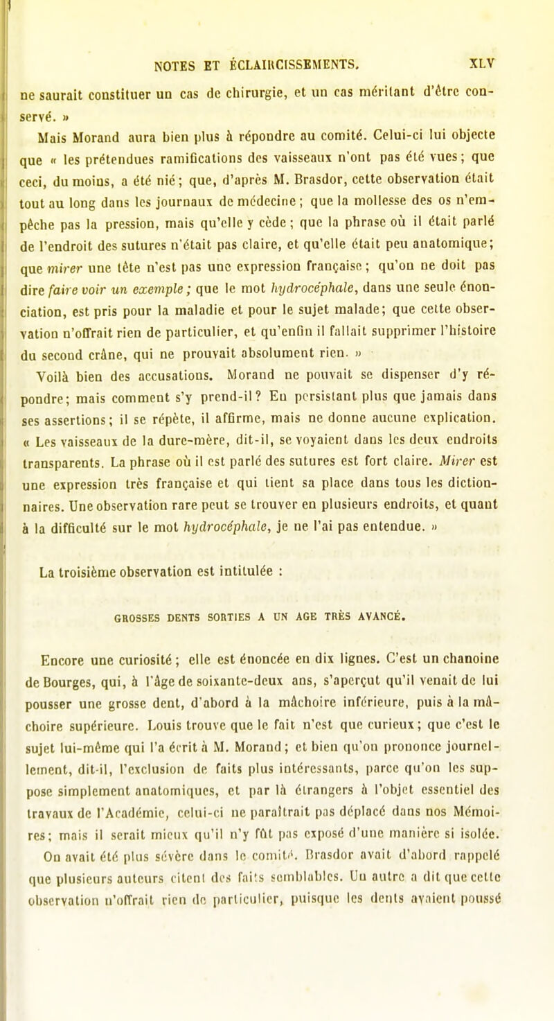 ne saurait constituer un cas de chirurgie, et un cas méritant d'être con- servé. » Mais Morand aura bien plus à répondre au comité. Celui-ci lui objecte que  les prétendues ramiflcations des vaisseaux n'ont pas été vues ; que ceci, du moins, a été nié; que, d'après M. Brasdor, cette observation était tout au long dans les journaux de médecine ; que la mollesse des os n'em- pêche pas la pression, mais qu'elle y cède ; que la phrase où il était parlé de l'endroit des sutures n'était pas claire, et qu'elle était peu anatomique; que mirer une tête n'est pas une expression française ; qu'on ne doit pas dire faire voir un exemple ; que le mot hydrocéphale, dans une seule énon- ciation, est pris pour la maladie et pour le sujet malade; que celte obser- vation n'offrait rien de particulier, et qu'enfin il fallait supprimer l'histoire du second crâne, qui ne prouvait absolument rien. » Voilà bien des accusations. Morand ne pouvait se dispenser d'y ré- pondre; mais comment s'y prend-il? Eu persistant plus que jamais dans ses assertions; il se répète, il affirme, mais ne donne aucune explication. « Les vaisseaux de la dure-mère, dit-il, se voyaient dans les deux endroits transparents. La phrase oîi il est parlé des sutures est fort claire. Mirer est une expression très française et qui lient sa place dans tous les diction- naires. Une observation rare peut se trouver en plusieurs endroits, et quaut à la difficulté sur le mot hydrocéphale, je ne l'ai pas entendue. » La troisième observation est intitulée : GROSSES DENTS SORTIES A UN AGE TRÈS AVANCÉ. Encore une curiosité ; elle est énoncée en dix lignes. C'est un chanoine de Bourges, qui, à l'âge de soixante-deux ans, s'aperçut qu'il venait de lui pousser une grosse dent, d'abord à la mâchoire inférieure, puis à la mâ- choire supérieure. Louis trouve que le fait n'est que curieux; que c'est le sujet lui-même qui l'a écrit à M. Morand ; et bien qu'on prononce journel- lement, dit-il, l'exclusion de faits plus intéressants, parce qu'on les sup- pose simplement anatomiques, et par là étrangers à l'objet essentiel des travaux de l'Académie, celui-ci ue paraîtrait pas déplacé dans nos Mémoi- res; mais il serait mieux qu'il n'y fût pas exposé d'une manière si isolée. On avait été plus sévère dans le comiti'. Rrasdor avait d'abord rappelé que plusieurs auteurs citent des faits semblables. Uu autre a dit que cette observation n'offrait rien de particulier, puisque les dents avaient poussé