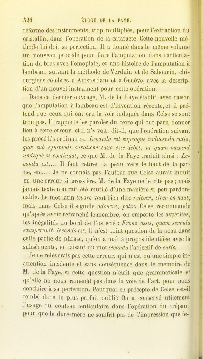 réforme des instruments, trop multipliés, pour l'extraction du cristallin, dans l'opération de la cataracte. Cette nouvelle mé- thode lui doit sa perfection. Il a donné dans le même volume un nouveau procédé pour faire l'amputation dans l'articula- tion du bras avec l'omoplate^ et une histoire de l'amputation à lambeau, suivant la méthode de Verduin et de Sabourin, chi- rurgiens célèbres à Amsterdam et à Genève, avec la descrip- tion d'un nouvel instrument pour cette opération. Dans ce dernier ouvrage, M. de la Faye établit avec raison que l'amputation à lambeau est d'invention récente, et il pré- tend que ceux qui ont cru la voir indiquée dans Celse se sont trompés. 11 'rapporte les paroles du texte qui ont paru donner lieu à cette erreur, et il n'y voit, dit-il, que l'opération suivant les procédés ordinaires. Levanda est supraque inducenda cutis, quœ sub ejusmodi curatione laxa esse débet, ut quam maxime undiquè os confingat, ce que M. de la Faye traduit ainsi : Le- vanda est.... Il faut retirer la peau vers le haut de la par- tie, etc.... Je ne connais pas l'auteur que Celse aurait induit en une erreur si grossière. M. de la Faye ne le cite pas ; mais jamais texte n'aurait été mutilé d'une manière si peu pardon- nable. Le mot latin levare veut bien dire relever, tirer en haut, mais dans Celse il signifie adoucir, polir. Celse recommande qu'après avoir retranché le membre, on emporte les aspérités, les inégalités du bord de l'os scié : Frons ossis, quam serrula exasperavit, levanda est. Il n'est point question de la peau dans cette partie de phrase, qu'on a mal à propos identifiée avec la subséquente, en faisant du mot levanda l'adjectif de cutis. Je ne relèverais pas cette erreur, qui n'est qu'une simple in- attention incidente et sans conséquence dans le mémoire de M. de la Faye, si cette question n'était que grammaticale et qu'elle ne nous ramenât pas dans la voie de l'art, pour nous conduire à sa perfection. Pourquoi ce précepte de Celse est-il tombé dans le plus parfait oubli? On a conservé utilement l'usage du couteau lenticulaire dans l'opération du trépan, pour que la dure-mère ne souffrît pas de l'impression que fe-