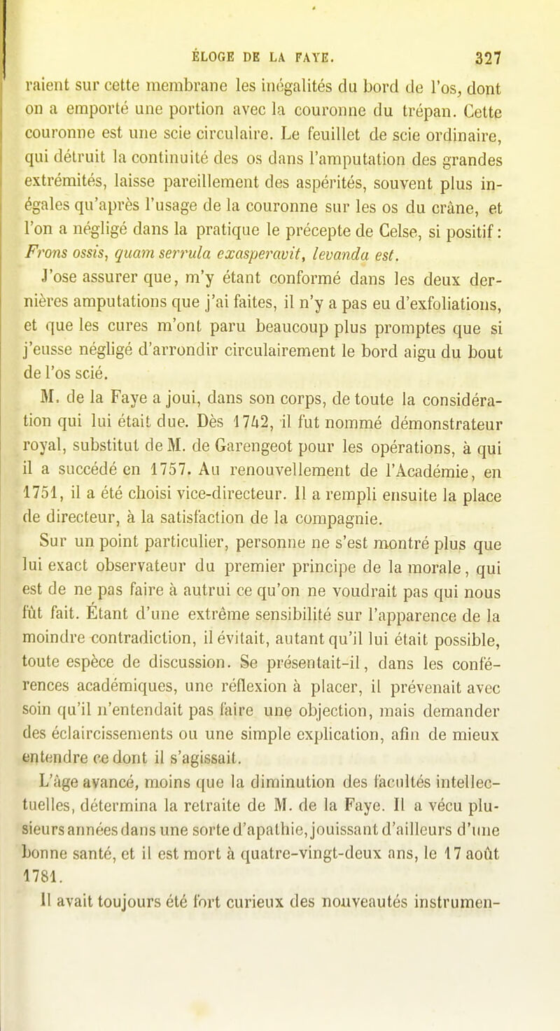 raient sur cette membrane les inégalités du bord de l'os, dont on a emporté une portion avec la couronne du trépan. Cette couronne est une scie circulaire. Le feuillet de scie ordinaire, qui détruit la continuité des os dans l'amputation des grandes extrémités, laisse pareillement des aspérités, souvent plus in- égales qu'après l'usage de la couronne sur les os du crâne, et l'on a négligé dans la pratique le précepte de Celse, si positif : Frons ossis, quant serrula cxaspei^avit, levanda est. J'ose assurer que, m'y étant conformé dans les deux der- nières amputations que j'ai faites, il n'y a pas eu d'exfoliations, et que les cures m'ont paru beaucoup plus promptes que si j'eusse négligé d'arrondir circulairement le bord aigu du bout de l'os scié, M. de la Faye a joui, dans son corps, de toute la considéra- tion qui lui était due. Dès Mhl, il fut nommé démonstrateur royal, substitut de M. de Garengeot pour les opérations, à qui il a succédé en 1757. Au renouvellement de l'Académie, en 1751, il a été choisi vice-directeur. 11 a rempli ensuite la place de directeur, à la satisfaction de la compagnie. Sur un point particulier, personne ne s'est montré plus que lui exact observateur du premier principe de la morale, qui est de ne pas faire à autrui ce qu'on ne voudrait pas qui nous fût fait. Étant d'une extrême sensibilité sur l'apparence de la moindre contradiction, il évitait, autant qu'il lui était possible, toute espèce de discussion. Se présentait-il, dans les confé- rences académiques, une réflexion à placer, il prévenait avec soin qu'il n'entendait pas faire une objection, mais demander des éclaircissements ou une simple explication, afin de mieux entendre ce dont il s'agissait. L'âge avancé, moins ([ue la diminution des facultés intellec- tuelles, détermina la retraite de M. de la Faye. Il a vécu plu- sieurs années dans une sorte d'apathie, jouissant d'ailleurs d'une bonne santé, et il est mort à quatre-vingt-deux ans, le 17 août 1781. 11 avait toujours été fort curieux des nouveautés instrumen-