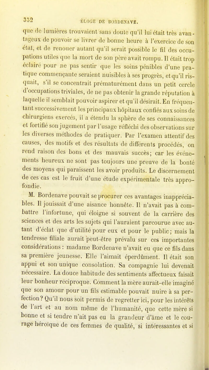 que (le lumières trouvaient sans doute qu'il lui était très avan- tageux de pouvoir se livrer de bonne heure à l'exercice de son état, et de renouer autant qu'il serait possible le fil des occu- pations utiles que la mort de son père avait rompu. Il était trop éclairé pour ne pas sentir que les soins pénibles d'une pra- tique commençante seraient nuisibles à ses progrès, et qu'il ris- quait, s'il se concentrait prématurément dans un petit cercle d'occupations triviales, de ne pas obtenir la grande réputation à laquelle il semblait pouvoir aspirer et qu'il désirait. En fréquen- tant successivement les principaux hôpitaux confiés aux soins de chirurgiens exercés, il a étendu la sphère de ses connaissances et fortifié son jugement par l'usage réfléchi des observations sur les diverses méthodes de pratiquer. Par l'examen attentif des causes, des motifs et des résultats de différents procédés, on rend raison des bons et des mauvais succès; car les événe- ments heureux ne sont pas toujours une preuve de la bonté des moyens qui paraissent les avoir produits. Le discernement de ces cas est le fruit d'une étude expérimentale très appro- fondie. M. Bordenave pouvait se procurer ces avantages inapprécia- bles. Il jouissait d'une aisance honnête. Il n'avait pas à com- battre l'infortune, qui éloigne si souvent de la carrière des sciences et des arts les sujets qui l'auraient parcourue avec au- tant d'éclat que d'utilité pour eux et pour le public ; mais la tendresse filiale aurait peut-être prévalu sur ces importantes considérations : madame Bordenave n'avait eu que ce fils dans sa première jeunesse. Elle l'aimait éperdûment. Il était son appui et son unique consolation. Sa compagnie lui devenait nécessaire. La douce habitude des sentiments affectueux faisait leur bonheur réciproque. Comment la mère aurait-elle imaginé que son amour pour un fils estimable pouvait nuire à sa per- fection? Qu'il nous soit permis de regretter ici, pour les intérêts de l'art et au nom même de l'humanité, que cette mère si bonne et si tendre n'ait pas eu la grandeur d'âme et le cou- rage héroïque de ces femmes de qualité, si intéressantes et si