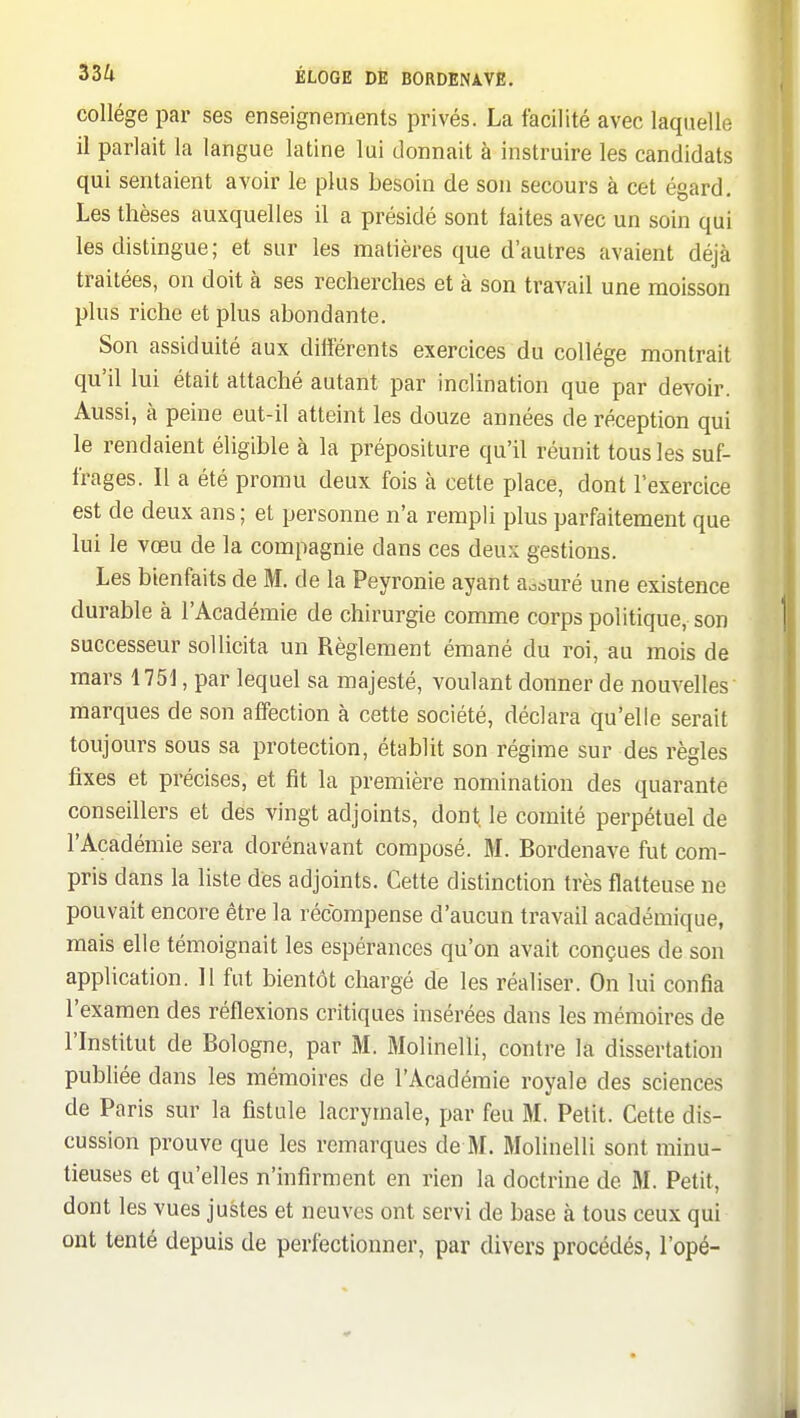 collège par ses enseignements privés. La facilité avec laquelle il parlait la langue latine lui donnait à instruire les candidats qui sentaient avoir le plus besoin de son secours à cet égard. Les thèses auxquelles il a présidé sont faites avec un soin qui les distingue; et sur les matières que d'autres avaient déjà traitées, on doit à ses recherches et à son travail une moisson plus riche et plus abondante. Son assiduité aux différents exercices du collège montrait qu'il lui était attaché autant par inclination que par devoir. Aussi, à peine eut-il atteint les douze années de réception qui le rendaient éligible à la prépositure qu'il réunit tous les suf- frages. Il a été promu deux fois à cette place, dont l'exercice est de deux ans ; et personne n'a rempli plus parfaitement que lui le vœu de la compagnie dans ces deux gestions. Les bienfaits de M. de la Peyronie ayant aosuré une existence durable à l'Académie de chirurgie comme corps politique, son successeur sollicita un Règlement émané du roi, au mois de mars 1751, par lequel sa majesté, voulant donner de nouvelles marques de son affection à cette société, déclara qu'elle serait toujours sous sa protection, établit son régime sur des règles fixes et précises, et fit la première nomination des quarante conseillers et dés vingt adjoints, dont, le comité perpétuel de l'Académie sera dorénavant composé. M. Bordenave fut com- pris dans la liste dés adjoints. Cette distinction très flatteuse ne pouvait encore être la récompense d'aucun travail académique, mais elle témoignait les espérances qu'on avait conçues de son application. Il fut bientôt chargé de les réaliser. On lui confia l'examen des réflexions critiques insérées dans les mémoires de l'Institut de Bologne, par M. Molinelli, contre la dissertation publiée dans les mémoires de l'Académie royale des sciences de Paris sur la fistule lacrymale, par feu M. Petit. Cette dis- cussion prouve que les remarques de M. Molinelli sont minu- tieuses et qu'elles n'infirment en rien la doctrine de M. Petit, dont les vues justes et neuves ont servi de base à tous ceux qui ont tenté depuis de perfectionner, par divers procédés, l'opé-