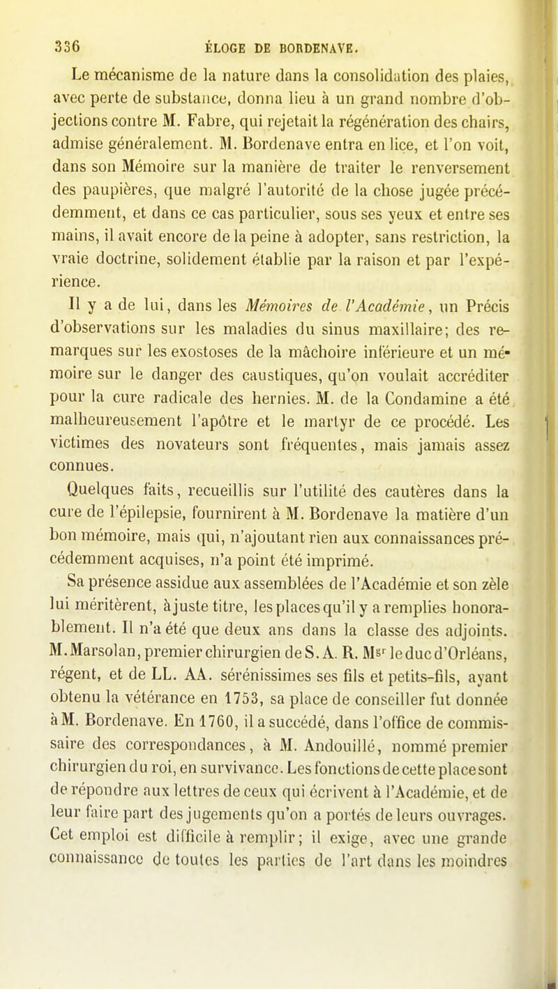 Le mécanisme de la nature dans la consolidation des plaies, avec perte de substance, donna lieu à un grand nombre d'ob- jections contre M. Fabre, qui rejetait la régénération des chairs, admise généralement. M. Bordenave entra en lice, et l'on voit, dans son Mémoire sur la manière de traiter le renversement des paupières, que malgré l'autorité de la chose jugée précé- demment, et dans ce cas particulier, sous ses yeux et entre ses mains, il avait encore de la peine à adopter, sans restriction, la vraie doctrine, solidement établie par la raison et par l'expé- rience. Il y a de lui, dans les Mémoires de l'Académie, un Précis d'observations sur les maladies du sinus maxillaire; des re- marques sur les exostoses de la mâchoire intérieure et un mé- moire sur le danger des caustiques, qu'on voulait accréditer pour la cure radicale des hernies. M. de la Condamine a été. malheureusement l'apôtre et le martyr de ce procédé. Les victimes des novateurs sont fréquentes, mais jamais assez connues. Quelques faits, recueillis sur l'utilité des cautères dans la cure de l'épilepsie, fournirent à M. Bordenave la matière d'un bon mémoire, mais qui, n'ajoutant rien aux connaissances pré- cédemment acquises, n'a point été imprimé. Sa présence assidue aux assemblées de l'Académie et son zèle lui méritèrent, ajuste titre, les places qu'il y a remplies honora- blement. Il n'a été que deux ans dans la classe des adjoints. M.Marsolan,premierchirurgiendeS.A. R. Ms-^ le duc d'Orléans, régent, et de LL. AA. sérénissimes ses fils et petits-fils, ayant obtenu la vétérance en 1753, sa place de conseiller fut donnée à M. Bordenave. En 1760, il a succédé, dans l'office de commis- saire des correspondances, à M. Andouillé, nommé premier chirurgien du roi, en survivance. Les fonctions de cette place sont de répondre aux lettres de ceux qui écrivent à l'Académie, et de leur faire part des jugements qu'on a portés de leurs ouvrages. Cet emploi est difficile à remplir ; il exige, avec une grande connaissance de toutes les parties de l'art dans les moindres