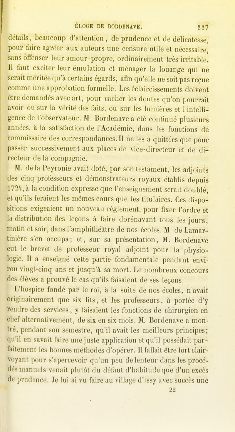 détails, beaucoup d'attention, de prudence et de délicatesse, pour faire agréer aux auteurs une censure utile et nécessaire, sans offenser leur amour-propre, ordinairement très irritable. 11 faut exciter leur émulation et ménager la louange qui ne serait méritée qu'à certains égards, afin qu'elle ne soit pas reçue comme une approbation formelle. Les éclaircissements doivent être demandés avec art, pour cacher les doutes qu'on pourrait avoir ou sur la vérité des faits, ou sur les lumières et l'intelli- gence de l'observateur. M. Bordenave a été continué plusieurs années, à la satisfaction de l'Académie, dans les fonctions de commissaire des correspondances.il ne les a quittées que pour passer successivement aux places de vice-directeur et de di- recteur de la compagnie. M. de la Peyronie avait tloté, par son testament, les adjoints des cinq professeurs et démonstrateurs royaux établis depuis 172/j,à la condition expresse que l'enseignement serait doublé, et qu'ils feraient les mêmes cours que les titulaires. Ces dispo- sitions exigeaient un nouveau règlement, pour fixer l'ordre et la distribution des leçons à faire dorénavant tous les jours, matin et soir, dans l'amphithéâtre de nos écoles. M. de Lamar- tinière s'en occupa; et, sur sa présentation, M. Bordenave eut le brevet de professeur royal adjoint pour la physio- logie. Il a enseigné cette partie fondamentale pendant envi- ron vingt-cinq ans et jusqu'à sa mort. Le nombreux concours des élèves a prouvé le cas qu'ils faisaient de ses leçons. L'hospice fondé par le roi, à la suite de nos écoles, n'avait originairement que six lits, et les professeurs, à portée d'y rendre des services, y faisaient les fonctions de chirurgien en chef alternativement, de six en six mois. M. Bordenave a mon- tré, pendant son semestre, qu'il avait les meilleurs principes; qu'il en savait faire une juste application et qu'il possédait par- faitement les bonnes méthodes d'opérer. 11 fallait être fort clair- voyant pour s'apercevoir qu'un peu de lenteur dans les procé- dés manuels venait plutôt du défaut d'habilude que d'un excès de prudence. Je lui ai vu faire au village d'issy avec succès une 22