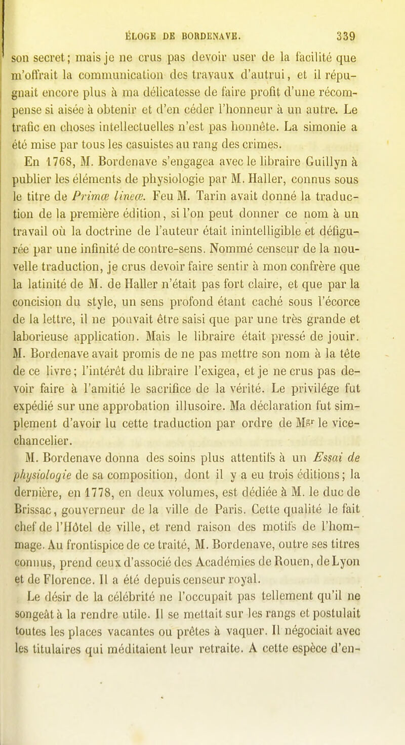 son secret; mais je ne crus pas devoir user de la facilité que m'offrait la communication des travaux d'autrui, et il répu- gnait encore plus à ma délicatesse de faire profit d'une récom- pense si aisée à obtenir et d'en céder l'honneur à un autre. Le trafic en choses intellectuelles n'est pas honnête. La simonie a été mise par tous les casuistes au rang des crimes. En 1768, M. Bordenave s'engagea avec le libraire Guillyn à publier les éléments de physiologie par M. Haller, connus sous le titre de Primœ lineœ. Feu M. Tarin avait donné la traduc- tion de la première édition, si l'on peut donner ce nom à un travail où la doctrine de l'auteur était inintelligible et défigu- rée par une infinité de contre-sens. Nommé censeur de la nou- velle traduction, je crus devoir faire sentir à mon confi:ère que la latinité de M. de Haller n'était pas fort claire, et que par la concision du style, un sens profond étant caché sous l'écorce de la lettre, il ne pouvait être saisi que par une très grande et laborieuse application. Mais le libraire était pressé de jouir. M. Bordenave avait promis de ne pas mettre son nom à la tête de ce livre; l'intérêt du libraire l'exigea, et je ne crus pas de- voir faire à l'amitié le sacrifice de la vérité. Le privilège fut expédié sur une approbation illusoire. Ma déclaration fut sim- plement d'avoir lu cette traduction par ordre de W>^ le vice- chancelier. M. Bordenave donna des soins plus attentifs à un Essai de physiologie de sa composition, dont il y a eu trois éditions ; la dernière, en 1778, en deux volumes, est dédiée à M. le duc de Brissac, gouverneur de la ville de Paris. Cette qualité le fait chef de l'Hôtel de ville, et rend raison des motifs de l'hom- mage. Au frontispice de ce traité, M. Bordenave, outre ses titres connus, prend ceux d'associé des Académies de Bouen, de Lyon et de Florence. Il a été depuis censeur royal. Le désir de la célébrité ne l'occupait pas tellement qu'il ne songeât à la rendre utile. 11 se mettait sur les rangs et postulait toutes les places vacantes ou prêtes à vaquer. W négociait avec les titulaires qui méditaient leur retraite. A cette espèce d'en-