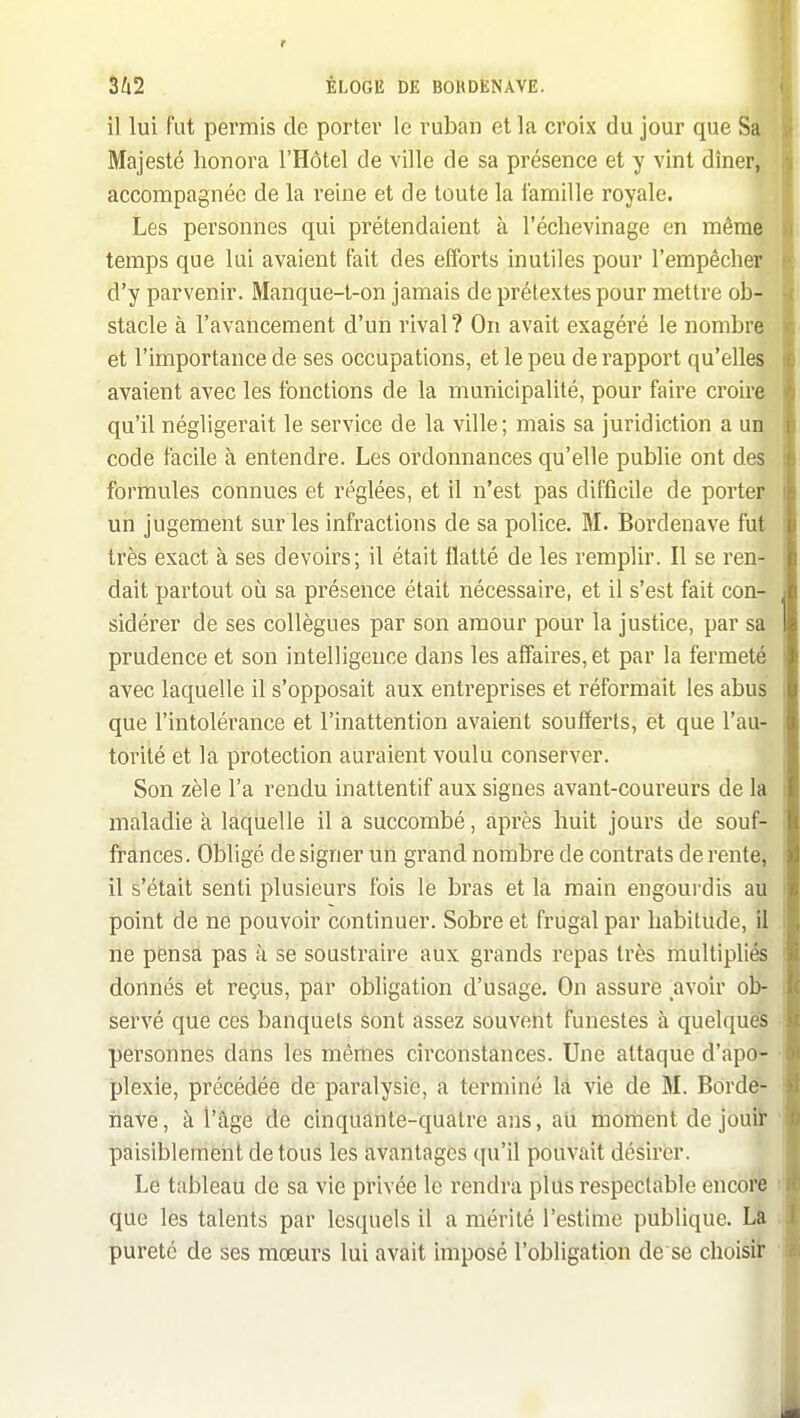 il lui fut permis de portev le ruban et la croix du jour que Sa Majesté honora l'Hôtel de ville de sa présence et y vint dîner, accompagnée de la reine et de toute la famille royale. Les personnes qui prétendaient à l'échevinage en même temps que lui avaient fait des efforts inutiles pour l'empêcher d'y parvenir. Manque-t-on jamais de prétextes pour mettre ob- stacle à l'avancement d'un rival? On avait exagéré le nombre et l'importance de ses occupations, et le peu de rapport qu'elles avaient avec les fonctions de la municipalité, pour faire croire qu'il négligerait le service de la ville; mais sa juridiction a un code facile à entendre. Les ordonnances qu'elle publie ont des formules connues et réglées, et il n'est pas difficile de porter un jugement sur les infractions de sa police. M. Bordenave fut très exact à ses devoirs; il était flatté de les remplir. Il se ren- dait partout où sa présence était nécessaire, et il s'est fait con- sidérer de ses collègues par son amour pour la justice, par sa prudence et son intelligence dans les affaires, et par la fermeté avec laquelle il s'opposait aux entreprises et réformait les abus que l'intolérance et l'inattention avaient soufferts, et que l'au- torité et la protection auraient voulu conserver. Son zèle l'a rendu inattentif aux signes avant-coureurs de la maladie à laquelle il a succombé, après huit jours de souf- frances. Obligé de signer un grand nombre de contrats de rente, il s'était senti plusieurs fois le bras et la main engoui-dis au point de ne pouvoir continuer. Sobre et frugal par habitude, il ne pensa pas à se soustraire aux grands repas très multipliés donnés et reçus, par obligation d'usage. On assure avoir ob- servé que ces banquets sont assez souvent Funestes à quelquëS personnes dans les mêmes circonstances. Une attaque d'apô» plexie, précédée de paralysie, a terminé là vie dé M. Borde- nave, à l'âge de cinquante-quatre ans, ali moment de jouiï paisiblemeiit de tous les avantages qu'il pouvait désirer. Le tableau de sa vie privée le rendra plus respectable encorfe que les talents par lesquels il a mérité l'estime publique. La pureté de ses mœurs lui avait imposé l'obligation de se choisit